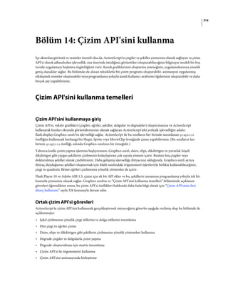 314
Bölüm 14: Çizim API'sini kullanma
İçe aktarılan görüntü ve resimler önemli olsa da, ActionScript'te çizgiler ve şekiller çizmenize olanak sağlayan ve çizim
API'si olarak adlandırılan işlevsellik, size üzerinde istediğiniz görüntüleri oluşturabileceğiniz bilgisayar modeli bir boş
tuvalle uygulamayı başlatma özgürlüğünü verir. Kendi grafiklerinizi oluşturma yeteneğiniz, uygulamalarınıza yönelik
geniş olanaklar sağlar. Bu bölümde ele alınan tekniklerle bir çizim programı oluşturabilir, animasyon uygulanmış
etkileşimli resimler oluşturabilir veya programlama yoluyla kendi kullanıcı arabirimi öğelerinizi oluşturabilir ve daha
birçok şey yapabilirsiniz.
Çizim API'sini kullanma temelleri
Çizim API'sini kullanmaya giriş
Çizim API'si, vektör grafikleri (çizgiler, eğriler, şekiller, dolgular ve degradeler) oluşturmanıza ve ActionScript
kullanarak bunları ekranda görüntülemenize olanak sağlayan ActionScript'teki yerleşik işlevselliğin adıdır.
flash.display.Graphics sınıfı bu işlevselliği sağlar. ActionScript ile bu sınıfların her birinde tanımlanan graphics
özelliğini kullanarak herhangi bir Shape, Sprite veya MovieClip örneğinde çizim yapabilirsiniz. (Bu sınıfların her
birinin graphics özelliği, aslında Graphics sınıfının bir örneğidir.)
Yalnızca kodla çizim yapma işlemine başlıyorsanız, Graphics sınıfı, daire, elips, dikdörtgen ve yuvarlak köşeli
dikdörtgen gibi yaygın şekillerin çizilmesini kolaylaştıran çok sayıda yöntem içerir. Bunları boş çizgiler veya
doldurulmuş şekiller olarak çizebilirsiniz. Daha gelişmiş işlevselliğe ihtiyacınız olduğunda, Graphics sınıfı ayrıca
ihtiyaç duyduğunuz şekilleri oluşturmak için Math sınıfındaki trigonometri işlevleriyle birlikte kullanabileceğiniz,
çizgi ve quadratic Bézier eğrileri çizilmesine yönelik yöntemler de içerir.
Flash Player 10 ve Adobe AIR 1.5, çizim için ek bir API ekler ve bu, şekillerin tamamını programlama yoluyla tek bir
komutla çizmenize olanak sağlar. Graphics sınıfını ve “Çizim API'sini kullanma temelleri” bölümünde açıklanan
görevleri öğrendikten sonra, bu çizim API'si özellikleri hakkında daha fazla bilgi almak için “Çizim API'sinin ileri
düzey kullanımı” sayfa 326 konusuyla devam edin.
Ortak çizim API'si görevleri
ActionScript'te çizim API'sini kullanarak gerçekleştirmek isteyeceğiniz görevler aşağıda verilmiş olup bu bölümde de
açıklanmıştır:
• Şekil çizilmesine yönelik çizgi stillerini ve dolgu stillerini tanımlama
• Düz çizgi ve eğriler çizme
• Daire, elips ve dikdörtgen gibi şekillerin çizilmesine yönelik yöntemleri kullanma
• Degrade çizgiler ve dolgularla çizim yapma
• Degrade oluşturulması için matris tanımlama
• Çizim API'si ile trigonometri kullanma
• Çizim API'sini animasyonda birleştirme
 