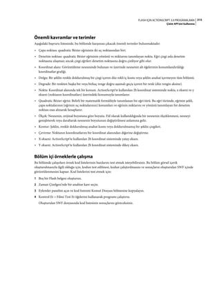 315FLASH IÇIN ACTIONSCRIPT 3.0 PROGRAMLAMA
Çizim API'sini kullanma
Önemli kavramlar ve terimler
Aşağıdaki başvuru listesinde, bu bölümde karşınıza çıkacak önemli terimler bulunmaktadır:
• Çapa noktası: quadratic Bézier eğrisinin iki uç noktasından biri.
• Denetim noktası: quadratic Bézier eğrisinin yönünü ve miktarını tanımlayan nokta. Eğri çizgi asla denetim
noktasına ulaşmaz; ancak çizgi eğrileri denetim noktasına doğru çiziliyor gibi olur.
• Koordinat alanı: Görüntüleme nesnesinde bulunan ve üzerinde nesnenin alt öğelerinin konumlandırıldığı
koordinatlar grafiği.
• Dolgu: Bir şeklin renkle doldurulmuş bir çizgi içeren düz rekli iç kısmı veya şeklin anahat içermeyen tüm bölümü.
• Degrade: Bir renkten başka bir veya birkaç renge doğru aşamalı geçiş içeren bir renk (düz rengin aksine).
• Nokta: Koordinat alanında tek bir konum. ActionScript'te kullanılan 2b koordinat sisteminde nokta, x ekseni ve y
ekseni (noktanın koordinatları) üzerindeki konumuyla tanımlanır.
• Quadratic Bézier eğrisi: Belirli bir matematik formülüyle tanımlanan bir eğri türü. Bu eğri türünde, eğrinin şekli,
çapa noktalarının (eğrinin uç noktalarının) konumları ve eğrinin miktarını ve yönünü tanımlayan bir denetim
noktası esas alınarak hesaplanır.
• Ölçek: Nesnenin, orijinal boyutuna göre boyutu. Fiil olarak kullanıldığında bir nesnenin ölçeklenmesi, nesneyi
genişleterek veya daraltarak nesnenin boyutunun değiştirilmesi anlamına gelir.
• Kontur: Şeklin, renkle doldurulmuş anahat kısmı veya doldurulmamış bir şeklin çizgileri.
• Çevirme: Noktanın koordinatlarını bir koordinat alanından diğerine değiştirme.
• X ekseni: ActionScript'te kullanılan 2b koordinat sisteminde yatay eksen.
• Y ekseni: ActionScript'te kullanılan 2b koordinat sisteminde dikey eksen.
Bölüm içi örneklerle çalışma
Bu bölümde çalışırken örnek kod listelerinin bazılarını test etmek isteyebilirsiniz. Bu bölüm görsel içerik
oluşturulmasıyla ilgili olduğu için, kodun test edilmesi, kodun çalıştırılmasını ve sonuçların oluşturulan SWF içinde
görüntülenmesini kapsar. Kod listelerini test etmek için:
1 Boş bir Flash belgesi oluşturun.
2 Zaman Çizelgesi'nde bir anahtar kare seçin.
3 Eylemler panelini açın ve kod listesini Komut Dosyası bölmesine kopyalayın.
4 Kontrol Et > Filmi Test Et öğelerini kullanarak programı çalıştırın.
Oluşturulan SWF dosyasında kod listesinin sonuçlarını göreceksiniz.
 