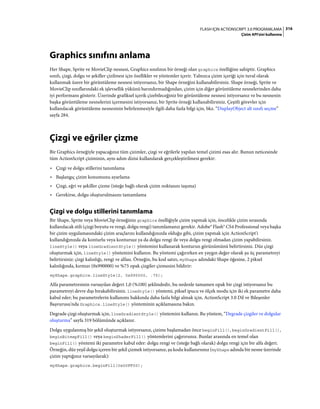 316FLASH IÇIN ACTIONSCRIPT 3.0 PROGRAMLAMA
Çizim API'sini kullanma
Graphics sınıfını anlama
Her Shape, Sprite ve MovieClip nesnesi, Graphics sınıfının bir örneği olan graphics özelliğine sahiptir. Graphics
sınıfı, çizgi, dolgu ve şekiller çizilmesi için özellikler ve yöntemler içerir. Yalnızca çizim içeriği için tuval olarak
kullanmak üzere bir görüntüleme nesnesi istiyorsanız, bir Shape örneğini kullanabilirsiniz. Shape örneği, Sprite ve
MovieClip sınıflarındaki ek işlevsellik yükünü barındırmadığından, çizim için diğer görüntüleme nesnelerinden daha
iyi performans gösterir. Üzerinde grafiksel içerik çizebileceğiniz bir görüntüleme nesnesi istiyorsanız ve bu nesnenin
başka görüntüleme nesnelerini içermesini istiyorsanız, bir Sprite örneği kullanabilirsiniz. Çeşitli görevler için
kullanılacak görüntüleme nesnesinin belirlenmesiyle ilgili daha fazla bilgi için, bkz. “DisplayObject alt sınıfı seçme”
sayfa 284.
Çizgi ve eğriler çizme
Bir Graphics örneğiyle yapacağınız tüm çizimler, çizgi ve eğrilerle yapılan temel çizimi esas alır. Bunun neticesinde
tüm ActionScript çiziminin, aynı adım dizisi kullanılarak gerçekleştirilmesi gerekir:
• Çizgi ve dolgu stillerini tanımlama
• Başlangıç çizim konumunu ayarlama
• Çizgi, eğri ve şekiller çizme (isteğe bağlı olarak çizim noktasını taşıma)
• Gerekirse, dolgu oluşturulmasını tamamlama
Çizgi ve dolgu stillerini tanımlama
Bir Shape, Sprite veya MovieClip örneğinin graphics özelliğiyle çizim yapmak için, öncelikle çizim sırasında
kullanılacak stili (çizgi boyutu ve rengi, dolgu rengi) tanımlamanız gerekir. Adobe® Flash® CS4 Professional veya başka
bir çizim uygulamasındaki çizim araçlarını kullandığınızda olduğu gibi, çizim yapmak için ActionScript'i
kullandığınızda da konturlu veya kontursuz ya da dolgu rengi ile veya dolgu rengi olmadan çizim yapabilirsiniz.
lineStyle() veya lineGradientStyle() yöntemini kullanarak konturun görünümünü belirtirsiniz. Düz çizgi
oluşturmak için, lineStyle() yöntemini kullanın. Bu yöntemi çağırırken en yaygın değer olarak şu üç parametreyi
belirtirsiniz: çizgi kalınlığı, rengi ve alfası. Örneğin, bu kod satırı, myShape adındaki Shape öğesine, 2 piksel
kalınlığında, kırmızı (0x990000) ve %75 opak çizgiler çizmesini bildirir:
myShape.graphics.lineStyle(2, 0x990000, .75);
Alfa parametresinin varsayılan değeri 1,0 (%100) şeklindedir, bu nedenle tamamen opak bir çizgi istiyorsanız bu
parametreyi devre dışı bırakabilirsiniz. lineStyle() yöntemi, piksel ipucu ve ölçek modu için iki ek parametre daha
kabul eder; bu parametrelerin kullanımı hakkında daha fazla bilgi almak için, ActionScript 3.0 Dil ve Bileşenler
Başvurusu'nda Graphics.lineStyle() yönteminin açıklamasına bakın.
Degrade çizgi oluşturmak için, lineGradientStyle() yöntemini kullanın. Bu yöntem, “Degrade çizgiler ve dolgular
oluşturma” sayfa 319 bölümünde açıklanır.
Dolgu uygulanmış bir şekil oluşturmak istiyorsanız, çizime başlamadan önce beginFill(), beginGradientFill(),
beginBitmapFill() veya beginShaderFill() yöntemlerini çağırırsınız. Bunlar arasında en temel olan
beginFill() yöntemi iki parametre kabul eder: dolgu rengi ve (isteğe bağlı olarak) dolgu rengi için bir alfa değeri.
Örneğin, düz yeşil dolgu içeren bir şekil çizmek istiyorsanız, şu kodu kullanırsınız (myShape adında bir nesne üzerinde
çizim yaptığınız varsayılarak):
myShape.graphics.beginFill(0x00FF00);
 