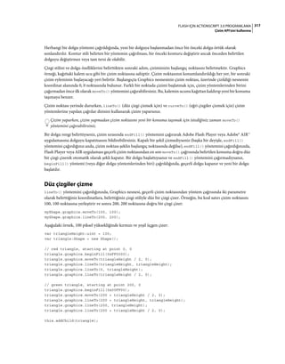 317FLASH IÇIN ACTIONSCRIPT 3.0 PROGRAMLAMA
Çizim API'sini kullanma
Herhangi bir dolgu yöntemi çağrıldığında, yeni bir dolguya başlanmadan önce bir önceki dolgu örtük olarak
sonlandırılır. Kontur stili belirten bir yöntemin çağrılması, bir önceki konturu değiştirir ancak önceden belirtilen
dolguyu değiştirmez veya tam tersi de olabilir.
Çizgi stilini ve dolgu özelliklerini belirttikten sonraki adım, çiziminizin başlangıç noktasını belirtmektir. Graphics
örneği, kağıttaki kalem ucu gibi bir çizim noktasına sahiptir. Çizim noktasının konumlandırıldığı her yer, bir sonraki
çizim eyleminin başlayacağı yeri belirtir. Başlangıçta Graphics nesnesinin çizim noktası, üzerinde çizildiği nesnenin
koordinat alanında 0, 0 noktasında bulunur. Farklı bir noktada çizimi başlatmak için, çizim yöntemlerinden birini
çağırmadan önce ilk olarak moveTo() yöntemini çağırabilirsiniz. Bu, kalemin ucunu kağıttan kaldırıp yeni bir konuma
taşımaya benzer.
Çizim noktası yerinde dururken, lineTo() (düz çizgi çizmek için) ve curveTo() (eğri çizgiler çizmek için) çizim
yöntemlerine yapılan çağrılar dizisini kullanarak çizim yaparsınız.
Çizim yaparken, çizim yapmadan çizim noktasını yeni bir konuma taşımak için istediğiniz zaman moveTo()
yöntemini çağırabilirsiniz.
Bir dolgu rengi belirttiyseniz, çizim sırasında endFill() yöntemini çağırarak Adobe Flash Player veya Adobe® AIR™
uygulamasına dolguyu kapatmasını bildirebilirsiniz. Kapalı bir şekil çizmediyseniz (başka bir deyişle, endFill()
yöntemini çağırdığınız anda, çizim noktası şeklin başlangıç noktasında değilse), endFill() yöntemini çağırdığınızda,
Flash Player veya AIR uygulaması geçerli çizim noktasından en son moveTo() çağrısında belirtilen konuma doğru düz
bir çizgi çizerek otomatik olarak şekli kapatır. Bir dolgu başlattıysanız ve endFill() yöntemini çağırmadıysanız,
beginFill() yöntemi (veya diğer dolgu yöntemlerinden biri) çağrıldığında, geçerli dolgu kapanır ve yeni bir dolgu
başlatılır.
Düz çizgiler çizme
lineTo() yöntemini çağırdığınızda, Graphics nesnesi, geçerli çizim noktasından yöntem çağrısında iki parametre
olarak belirttiğiniz koordinatlara, belirttiğiniz çizgi stiliyle düz bir çizgi çizer. Örneğin, bu kod satırı çizim noktasını
100, 100 noktasına yerleştirir ve sonra 200, 200 noktasına doğru bir çizgi çizer:
myShape.graphics.moveTo(100, 100);
myShape.graphics.lineTo(200, 200);
Aşağıdaki örnek, 100 piksel yüksekliğinde kırmızı ve yeşil üçgen çizer:
var triangleHeight:uint = 100;
var triangle:Shape = new Shape();
// red triangle, starting at point 0, 0
triangle.graphics.beginFill(0xFF0000);
triangle.graphics.moveTo(triangleHeight / 2, 0);
triangle.graphics.lineTo(triangleHeight, triangleHeight);
triangle.graphics.lineTo(0, triangleHeight);
triangle.graphics.lineTo(triangleHeight / 2, 0);
// green triangle, starting at point 200, 0
triangle.graphics.beginFill(0x00FF00);
triangle.graphics.moveTo(200 + triangleHeight / 2, 0);
triangle.graphics.lineTo(200 + triangleHeight, triangleHeight);
triangle.graphics.lineTo(200, triangleHeight);
triangle.graphics.lineTo(200 + triangleHeight / 2, 0);
this.addChild(triangle);
 