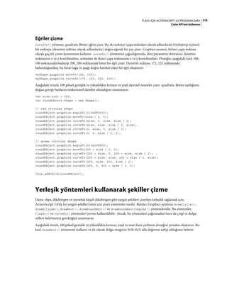 318FLASH IÇIN ACTIONSCRIPT 3.0 PROGRAMLAMA
Çizim API'sini kullanma
Eğriler çizme
curveTo() yöntemi, quadratic Bézier eğrisi çizer. Bu, iki noktayı (çapa noktaları olarak adlandırılır) birleştirip üçüncü
bir noktaya (denetim noktası olarak adlandırılır) doğru eğerek bir yay çizer. Graphics nesnesi, birinci çapa noktası
olarak geçerli çizim konumunu kullanır. curveTo() yöntemini çağırdığınızda, dört parametre iletirsiniz: denetim
noktasının x ve y koordinatları, ardından da ikinci çapa noktasının x ve y koordinatları. Örneğin, aşağıdaki kod, 100,
100 noktasında başlayıp 200, 200 noktasında biten bir eğri çizer. Denetim noktası, 172, 125 noktasında
bulunduğundan, bu biraz sağa ve aşağı doğru hareket eden bir eğri oluşturur:
myShape.graphics.moveTo(100, 100);
myShape.graphics.curveTo(175, 125, 200, 200);
Aşağıdaki örnek, 100 piksel genişlik ve yükseklikte kırmızı ve yeşil dairesel nesneler çizer. quadratic Bézier eşitliğinin
doğası gereği bunların mükemmel daireler olmadığını unutmayın:
var size:uint = 100;
var roundObject:Shape = new Shape();
// red circular shape
roundObject.graphics.beginFill(0xFF0000);
roundObject.graphics.moveTo(size / 2, 0);
roundObject.graphics.curveTo(size, 0, size, size / 2);
roundObject.graphics.curveTo(size, size, size / 2, size);
roundObject.graphics.curveTo(0, size, 0, size / 2);
roundObject.graphics.curveTo(0, 0, size / 2, 0);
// green circular shape
roundObject.graphics.beginFill(0x00FF00);
roundObject.graphics.moveTo(200 + size / 2, 0);
roundObject.graphics.curveTo(200 + size, 0, 200 + size, size / 2);
roundObject.graphics.curveTo(200 + size, size, 200 + size / 2, size);
roundObject.graphics.curveTo(200, size, 200, size / 2);
roundObject.graphics.curveTo(200, 0, 200 + size / 2, 0);
this.addChild(roundObject);
Yerleşik yöntemleri kullanarak şekiller çizme
Daire, elips, dikdörtgen ve yuvarlak köşeli dikdörtgen gibi yaygın şekilleri çizerken kolaylık sağlamak için,
ActionScript 3.0'da bu yaygın şekilleri sizin için çizen yöntemler vardır. Bunlar, Graphics sınıfının drawCircle(),
drawEllipse(), drawRect(), drawRoundRect() ve drawRoundRectComplex() yöntemleridir. Bu yöntemler,
lineTo() ve curveTo() yöntemleri yerine kullanılabilir. Ancak, bu yöntemleri çağırmadan önce de çizgi ve dolgu
stilleri belirtmeniz gerektiğini unutmayın.
Aşağıdaki örnek, 100 piksel genişlik ve yükseklikte kırmızı, yeşil ve mavi kare çizilmesi örneğini yeniden oluşturur. Bu
kod, drawRect() yöntemini kullanır ve ek olarak dolgu renginin %50 (0,5) alfa değerine sahip olduğunu belirtir:
 