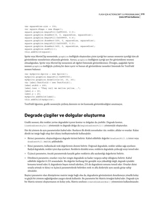 319FLASH IÇIN ACTIONSCRIPT 3.0 PROGRAMLAMA
Çizim API'sini kullanma
var squareSize:uint = 100;
var square:Shape = new Shape();
square.graphics.beginFill(0xFF0000, 0.5);
square.graphics.drawRect(0, 0, squareSize, squareSize);
square.graphics.beginFill(0x00FF00, 0.5);
square.graphics.drawRect(200, 0, squareSize, squareSize);
square.graphics.beginFill(0x0000FF, 0.5);
square.graphics.drawRect(400, 0, squareSize, squareSize);
square.graphics.endFill();
this.addChild(square);
Sprite veya MovieClip nesnesinde, graphics özelliğiyle oluşturulan çizim içeriği her zaman nesnenin içerdiği tüm alt
görüntüleme nesnelerinin arkasında görünür. Ayrıca, graphics özelliğinin içeriği ayrı bir görüntüleme nesnesi
olmadığından, Sprite veya MovieClip nesnesinin alt öğeleri listesinde görüntülenmez. Örneğin, aşağıdaki Sprite
nesnesi graphics özelliğiyle çizilmiş bir daire içerir ve bunun alt görüntüleme nesneleri listesinde bir TextField
nesnesi bulunur:
var mySprite:Sprite = new Sprite();
mySprite.graphics.beginFill(0xFFCC00);
mySprite.graphics.drawCircle(30, 30, 30);
var label:TextField = new TextField();
label.width = 200;
label.text = "They call me mellow yellow...";
label.x = 20;
label.y = 20;
mySprite.addChild(label);
this.addChild(mySprite);
TextField öğesinin, grafik nesnesiyle çizilmiş dairenin en üst kısmında görüntülendiğini unutmayın.
Degrade çizgiler ve dolgular oluşturma
Grafik nesnesi, düz renkler yerine degradeler içeren kontur ve dolgular da çizebilir. Degrade kontur,
lineGradientStyle() yöntemiyle ve degrade dolgu da beginGradientFill() yöntemiyle oluşturulur.
Her iki yöntem de aynı parametreleri kabul eder. Bunların ilk dördü zorunludur: tür, renkler, alfalar ve oranlar. Kalan
dördü ise isteğe bağlı olup ileri düzey özelleştirmelerde kullanışlıdır.
• Birinci parametre, oluşturduğunuz degrade türünü belirtir. Kabul edilebilir değerler GradientFill.LINEAR veya
GradientFill.RADIAL şeklindedir.
• İkinci parametre, kullanılacak renk değerlerinin dizisini belirtir. Doğrusal degradede, renkler soldan sağa ayarlanır.
Radyal degradede, renkler içten dışa ayarlanır. Renklerin dizideki sırası, renklerin degradede çizileceği sırayı temsil eder.
• Üçüncü parametre, önceki parametrede karşılık gelen renklerin alfa saydamlığı değerlerini belirtir.
• Dördüncü parametre, oranları veya her rengin degradede ne kadar vurguya sahip olduğunu belirtir. Kabul
edilebilir değerler 0-255 arasındadır. Bu değerler herhangi bir genişlik veya yüksekliği değil, degrade içindeki
konumu temsil eder; 0, degradenin başını temsil ederken, 255 de degradenin sonunu temsil eder. Oranlar dizisi
sırayla artmalı ve ikinci ve üçüncü parametrelerde belirtilen renk ve alfa dizileriyle aynı sayıda girişe sahip
olmalıdır.
Beşinci parametre olan dönüştürme matrisi isteğe bağlı olsa da, degradenin görünümünü denetlemeye yönelik kolay
ve güçlü bir yöntem sağladığından yaygın olarak kullanılır. Bu parametre bir Matrix örneğini kabul eder. Degrade için
bir Matrix nesnesi oluşturmanın en kolay yolu, Matrix sınıfının createGradientBox() yönteminin kullanılmasıdır.
 