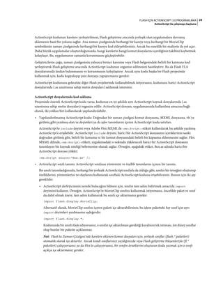 24FLASH IÇIN ACTIONSCRIPT 3.0 PROGRAMLAMA
ActionScript ile çalışmaya başlama
ActionScript kodunun karelere yerleştirilmesi, Flash geliştirme aracında yerleşik olan uygulamalara davranış
eklemenin basit bir yolunu sağlar. Ana zaman çizelgesinde herhangi bir kareye veya herhangi bir MovieClip
sembolünün zaman çizelgesinde herhangi bir kareye kod ekleyebilirsiniz. Ancak bu esneklik bir maliyete de yol açar.
Daha büyük uygulamalar oluşturduğunuzda, hangi karelerin hangi komut dosyalarını içerdiğinin takibini kaybetmek
kolaylaşır. Bu, uygulamanın zamanla korunmasını güçleştirebilir.
Geliştiricilerin çoğu, zaman çizelgesinin yalnızca birinci karesine veya Flash belgesindeki belirli bir katmana kod
yerleştirerek Flash geliştirme aracında ActionScript kodunun organize edilmesini basitleştirir. Bu da Flash FLA
dosyalarınızda kodun bulunmasını ve korunmasını kolaylaştırır. Ancak aynı kodu başka bir Flash projesinde
kullanmak için, kodu kopyalayıp yeni dosyaya yapıştırmanız gerekir.
ActionScript kodunuzu gelecekte diğer Flash projelerinde kullanabilmek istiyorsanız, kodunuzu harici ActionScript
dosyalarında (.as uzantısına sahip metin dosyaları) saklamak istersiniz.
ActionScript dosyalarında kod saklama
Projenizde önemli ActionScript kodu varsa, kodunuz en iyi şekilde ayrı ActionScript kaynak dosyalarında (.as
uzantısına sahip metin dosyaları) organize edilir. ActionScript dosyası, uygulamanızda kullanılma amacına bağlı
olarak, iki yoldan biri kullanılarak yapılandırılabilir.
• Yapılandırılmamış ActionScript kodu: Doğrudan bir zaman çizelgesi komut dosyasına, MXML dosyasına, vb.'ye
girilmiş gibi yazılmış olan ve deyimleri ya da işlev tanımlarını içeren ActionScript kodu satırları.
ActionScript'te include deyimi veya Adobe Flex MXML'de <mx:Script> etiketi kullanılarak bu şekilde yazılmış
ActionScript'e erişilebilir. ActionScript include deyimi, harici bir ActionScript dosyasının içeriklerinin sanki
doğrudan girilmiş gibi, belirli bir konuma ve bir komut dosyasındaki belirli bir kapsama eklenmesini sağlar. Flex
MXML dilinde, <mx:Script> etiketi, uygulamadaki o noktada yüklenecek harici bir ActionScript dosyasını
tanımlayan bir kaynak niteliği belirmenize olanak sağlar. Örneğin, aşağıdaki etiket, Box.as adında harici bir
ActionScript dosyası yükler:
<mx:Script source="Box.as" />
• ActionScript sınıfı tanımı: ActionScript sınıfının yöntemini ve özellik tanımlarını içeren bir tanımı.
Bir sınıfı tanımladığınızda, herhangi bir yerleşik ActionScript sınıfıyla da olduğu gibi, sınıfın bir örneğini oluşturup
özelliklerini, yöntemlerini ve olaylarını kullanarak sınıftaki ActionScript koduna erişebilirsiniz. Bunun için iki şey
gereklidir:
• ActionScript derleyicisinin nerede bulacağını bilmesi için, sınıfın tam adını belirtmek amacıyla import
deyimini kullanın. Örneğin, ActionScript'te MovieClip sınıfını kullanmak istiyorsanız, öncelikle paket ve sınıf
da dahil olmak üzere, tam adını kullanarak bu sınıfı içe aktarmanız gerekir:
import flash.display.MovieClip;
Alternatif olarak, MovieClip sınıfını içeren paketi içe aktarabilirsiniz, bu işlem paketteki her sınıf için ayrı
import deyimleri yazılmasına eşdeğerdir:
import flash.display.*;
Kodunuzda bir sınıfı ifade ediyorsanız, o sınıfın içe aktarılması gerektiği kuralının tek istisnası, üst düzey sınıflar
olup bunlar bir pakette açıklanmaz.
Not: Flash'ta Zaman Çizelgesi'nde karelere eklenen komut dosyaları için, yerleşik sınıflar (flash.* paketleri)
otomatik olarak içe aktarılır. Ancak kendi sınıflarınızı yazdığınızda veya Flash geliştirme bileşenleriyle (fl.*
paketleri) çalışıyorsanız ya da Flex'te çalışıyorsanız, bir sınıfın örneklerini oluşturan kodu yazmak için o sınıfı
açıkça içe aktarmanız gerekir.
 