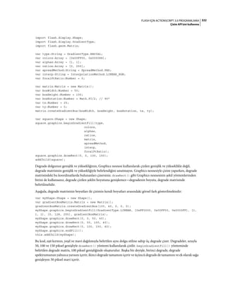 322FLASH IÇIN ACTIONSCRIPT 3.0 PROGRAMLAMA
Çizim API'sini kullanma
import flash.display.Shape;
import flash.display.GradientType;
import flash.geom.Matrix;
var type:String = GradientType.RADIAL;
var colors:Array = [0x00FF00, 0x000088];
var alphas:Array = [1, 1];
var ratios:Array = [0, 255];
var spreadMethod:String = SpreadMethod.PAD;
var interp:String = InterpolationMethod.LINEAR_RGB;
var focalPtRatio:Number = 0;
var matrix:Matrix = new Matrix();
var boxWidth:Number = 50;
var boxHeight:Number = 100;
var boxRotation:Number = Math.PI/2; // 90°
var tx:Number = 25;
var ty:Number = 0;
matrix.createGradientBox(boxWidth, boxHeight, boxRotation, tx, ty);
var square:Shape = new Shape;
square.graphics.beginGradientFill(type,
colors,
alphas,
ratios,
matrix,
spreadMethod,
interp,
focalPtRatio);
square.graphics.drawRect(0, 0, 100, 100);
addChild(square);
Degrade dolgunun genişlik ve yüksekliğinin, Graphics nesnesi kullanılarak çizilen genişlik ve yükseklikle değil,
degrade matrisinin genişlik ve yüksekliğiyle belirlendiğini unutmayın. Graphics nesnesiyle çizim yaparken, degrade
matrisindeki bu koordinatlarda bulunanları çizersiniz. drawRect() gibi Graphics nesnesinin şekil yöntemlerinden
birini de kullansanız, degrade çizilen şeklin boyutuna genişlemez—degradenin boyutu, degrade matrisinde
belirtilmelidir.
Aşağıda, degrade matrisinin boyutları ile çizimin kendi boyutları arasındaki görsel fark gösterilmektedir:
var myShape:Shape = new Shape();
var gradientBoxMatrix:Matrix = new Matrix();
gradientBoxMatrix.createGradientBox(100, 40, 0, 0, 0);
myShape.graphics.beginGradientFill(GradientType.LINEAR, [0xFF0000, 0x00FF00, 0x0000FF], [1,
1, 1], [0, 128, 255], gradientBoxMatrix);
myShape.graphics.drawRect(0, 0, 50, 40);
myShape.graphics.drawRect(0, 50, 100, 40);
myShape.graphics.drawRect(0, 100, 150, 40);
myShape.graphics.endFill();
this.addChild(myShape);
Bu kod, eşit kırmızı, yeşil ve mavi dağılımıyla belirtilen aynı dolgu stiline sahip üç degrade çizer. Degradeler, sırayla
50, 100 ve 150 piksel genişliyle drawRect() yöntemi kullanılarak çizilir. beginGradientFill() yönteminde
belirtilen degrade matris, 100 piksel genişliğinde oluşturulur. Başka bir deyişle, birinci degrade, degrade
spektrumunun yalnızca yarısını içerir, ikinci degrade tamamını içerir ve üçüncü degrade de tamamını ve ek olarak sağa
genişleyen 50 piksel mavi içerir.
 