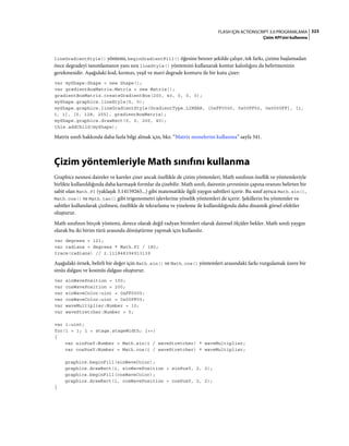 323FLASH IÇIN ACTIONSCRIPT 3.0 PROGRAMLAMA
Çizim API'sini kullanma
lineGradientStyle() yöntemi, beginGradientFill() öğesine benzer şekilde çalışır, tek farkı, çizime başlamadan
önce degradeyi tanımlamanın yanı sıra lineStyle() yöntemini kullanarak kontur kalınlığını da belirtmenizin
gerekmesidir. Aşağıdaki kod, kırmızı, yeşil ve mavi degrade konturu ile bir kutu çizer:
var myShape:Shape = new Shape();
var gradientBoxMatrix:Matrix = new Matrix();
gradientBoxMatrix.createGradientBox(200, 40, 0, 0, 0);
myShape.graphics.lineStyle(5, 0);
myShape.graphics.lineGradientStyle(GradientType.LINEAR, [0xFF0000, 0x00FF00, 0x0000FF], [1,
1, 1], [0, 128, 255], gradientBoxMatrix);
myShape.graphics.drawRect(0, 0, 200, 40);
this.addChild(myShape);
Matrix sınıfı hakkında daha fazla bilgi almak için, bkz. “Matrix nesnelerini kullanma” sayfa 341.
Çizim yöntemleriyle Math sınıfını kullanma
Graphics nesnesi daireler ve kareler çizer ancak özellikle de çizim yöntemleri, Math sınıfının özellik ve yöntemleriyle
birlikte kullanıldığında daha karmaşık formlar da çizebilir. Math sınıfı, dairenin çevresinin çapına oranını belirten bir
sabit olan Math.PI (yaklaşık 3.14159265...) gibi matematikle ilgili yaygın sabitleri içerir. Bu sınıf ayrıca Math.sin(),
Math.cos() ve Math.tan() gibi trigonometri işlevlerine yönelik yöntemleri de içerir. Şekillerin bu yöntemler ve
sabitler kullanılarak çizilmesi, özellikle de tekrarlama ve yineleme ile kullanıldığında daha dinamik görsel efektler
oluşturur.
Math sınıfının birçok yöntemi, derece olarak değil radyan birimleri olarak dairesel ölçüler bekler. Math sınıfı yaygın
olarak bu iki birim türü arasında dönüştürme yapmak için kullanılır.
var degrees = 121;
var radians = degrees * Math.PI / 180;
trace(radians) // 2.111848394913139
Aşağıdaki örnek, belirli bir değer için Math.sin() ve Math.cos() yöntemleri arasındaki farkı vurgulamak üzere bir
sinüs dalgası ve kosinüs dalgası oluşturur.
var sinWavePosition = 100;
var cosWavePosition = 200;
var sinWaveColor:uint = 0xFF0000;
var cosWaveColor:uint = 0x00FF00;
var waveMultiplier:Number = 10;
var waveStretcher:Number = 5;
var i:uint;
for(i = 1; i < stage.stageWidth; i++)
{
var sinPosY:Number = Math.sin(i / waveStretcher) * waveMultiplier;
var cosPosY:Number = Math.cos(i / waveStretcher) * waveMultiplier;
graphics.beginFill(sinWaveColor);
graphics.drawRect(i, sinWavePosition + sinPosY, 2, 2);
graphics.beginFill(cosWaveColor);
graphics.drawRect(i, cosWavePosition + cosPosY, 2, 2);
}
 