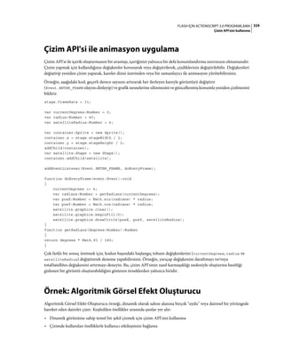 324FLASH IÇIN ACTIONSCRIPT 3.0 PROGRAMLAMA
Çizim API'sini kullanma
Çizim API'si ile animasyon uygulama
Çizim API'si ile içerik oluşturmanın bir avantajı, içeriğinizi yalnızca bir defa konumlandırma sınırınızın olmamasıdır.
Çizim yapmak için kullandığınız değişkenler korunarak veya değiştirilerek, çizdikleriniz değiştirilebilir. Değişkenleri
değiştirip yeniden çizim yaparak, kareler dizisi üzerinden veya bir zamanlayıcı ile animasyon yürütebilirsiniz.
Örneğin, aşağıdaki kod, geçerli derece sayısını artırarak her ilerleyen kareyle görüntüyü değiştirir
(Event.ENTER_FRAME olayını dinleyip) ve grafik nesnelerine silinmesini ve güncellenmiş konumla yeniden çizilmesini
bildirir.
stage.frameRate = 31;
var currentDegrees:Number = 0;
var radius:Number = 40;
var satelliteRadius:Number = 6;
var container:Sprite = new Sprite();
container.x = stage.stageWidth / 2;
container.y = stage.stageHeight / 2;
addChild(container);
var satellite:Shape = new Shape();
container.addChild(satellite);
addEventListener(Event.ENTER_FRAME, doEveryFrame);
function doEveryFrame(event:Event):void
{
currentDegrees += 4;
var radians:Number = getRadians(currentDegrees);
var posX:Number = Math.sin(radians) * radius;
var posY:Number = Math.cos(radians) * radius;
satellite.graphics.clear();
satellite.graphics.beginFill(0);
satellite.graphics.drawCircle(posX, posY, satelliteRadius);
}
function getRadians(degrees:Number):Number
{
return degrees * Math.PI / 180;
}
Çok farklı bir sonuç üretmek için, kodun başındaki başlangıç tohum değişkenlerini (currentDegrees, radius ve
satelliteRadius) değiştirerek deneme yapabilirsiniz. Örneğin, yarıçap değişkenini daraltmayı ve/veya
totalSatellites değişkenini artırmayı deneyin. Bu, çizim API'sinin nasıl karmaşıklığı nedeniyle oluşturma basitliği
gizlenen bir görüntü oluşturabildiğini gösteren örneklerden yalnızca biridir.
Örnek: Algoritmik Görsel Efekt Oluşturucu
Algoritmik Görsel Efekt Oluşturucu örneği, dinamik olarak sahne alanına birçok "uydu" veya dairesel bir yörüngede
hareket eden daireler çizer. Keşfedilen özellikler arasında şunlar yer alır:
• Dinamik görünüme sahip temel bir şekil çizmek için çizim API'sini kullanma
• Çizimde kullanılan özelliklerle kullanıcı etkileşimini bağlama
 