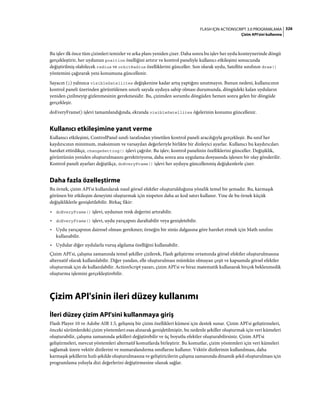 326FLASH IÇIN ACTIONSCRIPT 3.0 PROGRAMLAMA
Çizim API'sini kullanma
Bu işlev ilk önce tüm çizimleri temizler ve arka planı yeniden çizer. Daha sonra bu işlev her uydu konteynerinde döngü
gerçekleştirir, her uydunun position özelliğini artırır ve kontrol paneliyle kullanıcı etkileşimi sonucunda
değiştirilmiş olabilecek radius ve orbitRadius özelliklerini günceller. Son olarak uydu, Satellite sınıfının draw()
yöntemini çağırarak yeni konumuna güncellenir.
Sayacın (i) yalnızca visibleSatellites değişkenine kadar artış yaptığını unutmayın. Bunun nedeni, kullanıcının
kontrol paneli üzerinden görüntülenen sınırlı sayıda uyduya sahip olması durumunda, döngüdeki kalan uyduların
yeniden çizilmeyip gizlenmesinin gerekmesidir. Bu, çizimden sorumlu döngüden hemen sonra gelen bir döngüde
gerçekleşir.
doEveryFrame() işlevi tamamlandığında, ekranda visibleSatellites öğelerinin konumu güncellenir.
Kullanıcı etkileşimine yanıt verme
Kullanıcı etkileşimi, ControlPanel sınıfı tarafından yönetilen kontrol paneli aracılığıyla gerçekleşir. Bu sınıf her
kaydırıcının minimum, maksimum ve varsayılan değerleriyle birlikte bir dinleyici ayarlar. Kullanıcı bu kaydırıcıları
hareket ettirdikçe, changeSetting() işlevi çağrılır. Bu işlev, kontrol panelinin özelliklerini günceller. Değişiklik,
görüntünün yeniden oluşturulmasını gerektiriyorsa, daha sonra ana uygulama dosyasında işlenen bir olay gönderilir.
Kontrol paneli ayarları değiştikçe, doEveryFrame() işlevi her uyduyu güncellenmiş değişkenlerle çizer.
Daha fazla özelleştirme
Bu örnek, çizim API'si kullanılarak nasıl görsel efektler oluşturulduğuna yönelik temel bir şemadır. Bu, karmaşık
görünen bir etkileşim deneyimi oluşturmak için nispeten daha az kod satırı kullanır. Yine de bu örnek küçük
değişikliklerle genişletilebilir. Birkaç fikir:
• doEveryFrame() işlevi, uydunun renk değerini artırabilir.
• doEveryFrame() işlevi, uydu yarıçapını daraltabilir veya genişletebilir.
• Uydu yarıçapının dairesel olması gerekmez; örneğin bir sinüs dalgasına göre hareket etmek için Math sınıfını
kullanabilir.
• Uydular diğer uydularla vuruş algılama özelliğini kullanabilir.
Çizim API'si, çalışma zamanında temel şekiller çizilerek, Flash geliştirme ortamında görsel efektler oluşturulmasına
alternatif olarak kullanılabilir. Diğer yandan, elle oluşturulması mümkün olmayan çeşit ve kapsamda görsel efektler
oluşturmak için de kullanılabilir. ActionScript yazarı, çizim API'si ve biraz matematik kullanarak birçok beklenmedik
oluşturma işlemini gerçekleştirebilir.
Çizim API'sinin ileri düzey kullanımı
İleri düzey çizim API'sini kullanmaya giriş
Flash Player 10 ve Adobe AIR 1.5, gelişmiş bir çizim özellikleri kümesi için destek sunar. Çizim API'si geliştirmeleri,
önceki sürümlerdeki çizim yöntemleri esas alınarak genişletilmiştir, bu nedenle şekiller oluşturmak için veri kümeleri
oluşturabilir, çalışma zamanında şekilleri değiştirebilir ve üç boyutlu efektler oluşturabilirsiniz. Çizim API'si
geliştirmeleri, mevcut yöntemleri alternatif komutlarda birleştirir. Bu komutlar, çizim yöntemleri için veri kümeleri
sağlamak üzere vektör dizilerini ve numaralandırma sınıflarını kullanır. Vektör dizilerinin kullanılması, daha
karmaşık şekillerin hızlı şekilde oluşturulmasına ve geliştiricilerin çalışma zamanında dinamik şekil oluşturulması için
programlama yoluyla dizi değerlerini değiştirmesine olanak sağlar.
 