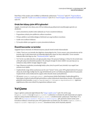 327FLASH IÇIN ACTIONSCRIPT 3.0 PROGRAMLAMA
Çizim API'sini kullanma
Flash Player 10'da sunulan çizim özellikleri şu bölümlerde açıklanmıştır: “Yol Çizme” sayfa 327, “Sargı kurallarını
tanımlama” sayfa 329, “Grafik verisi sınıflarını kullanma” sayfa 331 ve “drawTriangles() öğesini kullanma hakkında”
sayfa 333.
Ortak ileri düzey çizim API'si görevleri
Aşağıda, ActionScript'te ileri düzey çizim API'sini kullanarak gerçekleştirmek isteyebileceğiniz görevler yer
almaktadır:
• Çizim yöntemlerine yönelik verileri saklamak için Vector nesnelerini kullanma
• Programlama yoluyla çizim şekillerinin yollarını tanımlama
• Örtüşen şekillerin nasıl doldurulduğunu belirlemek için sargı kurallarını tanımlama
• Grafik verisi sınıflarını kullanma
• Üç boyutlu efektler için üçgenleri ve çizim yöntemlerini kullanma
Önemli kavramlar ve terimler
Aşağıdaki başvuru listesinde, bu bölümde karşınıza çıkacak önemli terimler bulunmaktadır:
• Vektör: Tümü aynı veri türünde olan değerlerin oluşturduğu bir dizi. Vector nesnesi, çizim yöntemlerinin tek bir
komutla çizgi ve şekil oluşturmak için kullandığı değerlerden oluşan bir diziyi saklayabilir. Vector nesneleri
hakkında daha fazla bilgi için, bkz. “Dizinlenmiş diziler” sayfa 154.
• Yol: Yol, bir veya daha fazla düz ya da eğri parçadan oluşur. Her parçanın başlangıç ve bitişi, bir teli yerinde tutan
çiviler gibi çalışan koordinatlarla işaretlenir. Bir yol kapalı (örneğin bir daire) olabilir veya açık olup ayrı uç
noktalarına sahip olabilir (örneğin dalgalı bir çizgi).
• Sargı: Oluşturucu tarafından yorumlandığı haliyle yolun yönü; bu pozitif (saat yönünde) veya negatif (saat
yönünün tersi) olabilir.
• GraphicsStroke: Çizgi stilinin ayarlanması için bir sınıf. “kontur” terimi, çizim API'si geliştirmelerinin bir parçası
olmasa da, kendi dolgu özelliği olan bir çizgi stili belirlemek için bir sınıf kullanmak geliştirmelerin bir parçasıdır.
GraphicsStroke sınıfını kullanarak bir çizginin stilini dinamik olarak ayarlayabilirsiniz.
• Fill nesnesi: Graphics.drawGraphicsData() çizim komutuna iletilen flash.display.GraphicsBitmapFill ve
flash.display.GraphicsGradientFill gibi görüntüleme sınıfları kullanılarak oluşturulmuş nesneler. Fill nesneleri ve
geliştirilen çizim komutları, Graphics.beginBitmapFill() ve Graphics.beginGradientFill() öğelerinin
çoğaltılmasına daha nesne tabanlı bir programlama yaklaşımı sunar.
Yol Çizme
Çizgi ve eğrilerin çizilmesiyle ilgili bölümde (bkz.“Çizgi ve eğriler çizme” sayfa 316), tek bir çizgi
(Graphics.lineTo()) veya eğri (Graphics.curveTo()) çizilmesine ve ardından bir şekil oluşturmak için çizginin
başka bir noktaya hareket ettirilmesine (Graphics.moveTo()) yönelik komutlar açıklanmıştır. Flash Player 10 ve
Adobe AIR 1.5, Graphics.drawPath() ve Graphics.drawTriangles() gibi, parametre olarak varolan çizim
komutlarını kullanan ActionScript çizim API'si geliştirmeleri için destek sunar. Bu nedenle, Graphics.lineTo(),
Graphics.curveTo() veya Graphics.moveTo() komutlarının dizisi, tek bir deyimde çalıştırılır.
 