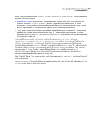 328FLASH IÇIN ACTIONSCRIPT 3.0 PROGRAMLAMA
Çizim API'sini kullanma
Çizim API'si geliştirmelerinden ikisi, Graphics.drawPath() ve Graphics.drawTriangles() komutlarının varolan
komutları birleştirmesini sağlar:
• GraphicsPathCommand numaralandırma sınıfı: GraphicsPathCommand sınıfı, birçok çizim komutunu sabit
değerlerle ilişkilendirir. Graphics.drawPath() yöntemi için parametre olarak bu değerlerin bir dizisini
kullanırsınız. Daha sonra tek bir komutla bir şeklin tamamını veya birçok şekil oluşturabilirsiniz. Ayrıca varolan
bir şekli değiştirmek için bu yöntemlere iletilen değerleri dinamik olarak da değiştirebilirsiniz.
• Vector dizileri: Vector dizileri, belirli bir veri türündeki değerler dizisini içerir. Bu nedenle, bir Vector nesnesine
GraphicsPathCommand sabitlerinin bir dizisini ve başka bir Vector nesnesine de koordinatların bir dizisini
saklarsınız. Graphics.drawPath() veya Graphics.drawTriangles() öğesi, bir çizim yolu veya şekil oluşturmak
için bu değerleri birlikte atar.
Artık bir şeklin her parçası için ayrı komutlar gerekmez. Örneğin, Graphics.drawPath() yöntemi,
Graphics.moveTo(), Graphics.lineTo() ve Graphics.curveTo() öğelerini tek bir yöntemde birleştirir. Her
yöntemin ayrı ayrı çağrılması yerine, yöntemler GraphicsPathCommand sınıfında tanımlandığı gibi sayısal
tanımlayıcılar halinde kısaltılır. moveTo() işlemi bir 1 değeriyle belirtilirken, lineTo() işlemi de 2 değeriyle belirtilir.
Bu değerlerin dizisini bir Vector.<int> nesnesinde saklayarak commands parametresine kullanın. Daha sonra data
parametresi için bir Vector.<Number> nesnesindeki koordinatları içeren başka bir dizi oluşturun. Her
GraphicsPathCommand değeri, art arda iki sayının hedef koordinat alanında bir konumu tanımladığı veri
parametresinde saklanan koordinat değerlerine karşılık gelir.
Not: Vektördeki değerler Point nesneleri değildir; vektör, iki sayıdan oluşan her grubun bir x/y koordinat çiftini temsil
ettiği sayılar dizisidir.
Graphics.drawPath() yöntemi, Graphics nesnesinde bir yol oluşturmak için her komutu ilgili nokta değerleriyle (iki
veya dört sayıdan oluşan bir koleksiyon) eşleştirir:
 