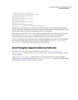 333FLASH IÇIN ACTIONSCRIPT 3.0 PROGRAMLAMA
Çizim API'sini kullanma
// draw the drawing multiple times
// change one value to modify each variation
graphics.drawGraphicsData(drawing);
path.data[2] += 200;
graphics.drawGraphicsData(drawing);
path.data[2] -= 150;
graphics.drawGraphicsData(drawing);
path.data[2] += 100;
graphics.drawGraphicsData(drawing);
path.data[2] -= 50;graphicsS.drawGraphicsData(drawing);
IGraphicsData nesneleri dolgu ve kontur stillerini tanımlayabilse de, dolgu ve kontur stilleri bir gereklilik değildir.
Başka bir deyişle, yolların kaydedilmiş bir koleksiyonunu çizmek için IGraphicsData nesneleri kullanılabilirken, stilleri
ayarlamak için Graphics sınıfı yöntemleri kullanılabilir veya tam tersi de geçerlidir.
Not: Orijinal çizime ekleme yapmıyorsanız, yukarıdaki örnekte görüldüğü gibi, yenisine başlamadan önce bir önceki
çizimi temizlemek için Graphics.clear() yöntemini kullanın. Bir yolun tek bir kısmını veya IGraphicsData
nesnelerinin koleksiyonunu değiştirdiğinizde, değişiklikleri görmek için çizimin tamamını yeniden çizin.
Grafik veri sınıfları kullanılırken, şekil doğası gereği o noktada kapandığından, üç veya daha fazla nokta çizildiğinde
dolgu oluşturulur. Dolgu kapansa da kontur kapanmaz ve bu davranış birden çok Graphics.lineTo() veya
Graphics.moveTo() komutu kullanılırken gerçekleşen davranıştan farklıdır.
drawTriangles() öğesini kullanma hakkında
Flash Player 10 ve Adobe AIR 1.5'te sunulan başka bir ileri düzey yöntem Graphics.drawTriangles(),
Graphics.drawPath() yöntemine benzer. Graphics.drawTriangles() yöntemi de bir Vektör kullanır.<Number>
nesnesini de kullanır.
Ancak, Graphics.drawTriangles() yönteminin gerçek amacı, ActionScript üzerinden üç boyutlu efektlerin
kolaylaştırılmasıdır. Üç boyutlu efektler üretmek için Graphics.drawTriangles() öğesini kullanma hakkında bilgi
almak için, bkz. “3B efektler için üçgenleri kullanma” sayfa 509.
 
