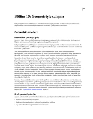334
Bölüm 15: Geometriyle çalışma
flash.geom paketi, nokta, dikdörtgen ve dönüştürme matrisleri gibi geometrik şekilleri tanımlayan sınıfları içerir.
Diğer sınıflarda kullanılan nesnelerin özelliklerini tanımlamak için bu sınıfları kullanırsınız.
Geometri temelleri
Geometriyle çalışmaya giriş
Geometri, birçok kişinin okulda fazla akılda tutmadan geçmeye çalıştığı bir ders olabilir ancak az da olsa geometri
bilgisine sahip olunması, ActionScript uygulamasında güçlü bir araç olabilir.
flash.geom paketi, nokta, dikdörtgen ve dönüştürme matrisleri gibi geometrik şekilleri tanımlayan sınıfları içerir. Bu
sınıfların mutlaka işlevleri kendi başına sağlaması gerekmez; bunlar diğer sınıflarda kullanılan nesnelerin özelliklerini
tanımlamak için kullanılır.
Tüm geometri sınıfları, ekrandaki konumların iki boyutlu bir düzlem olarak temsil edildiği varsayımına
dayanmaktadır. Ekran, bir yatay (x) eksenin ve bir dikey (y) eksenin bulunduğu düz bir grafik olarak değerlendirilir.
Ekrandaki tüm konumlar (veya point)bir x ve y değer çifti (o konumun koordinatları) olarak temsil edilebilir.
Sahne Alanı da dahil olmak üzere, her görüntüleme nesnesi, kendi koordinat alanına—temel anlamda, alt
görüntüleme nesnelerinin, çizimlerinin, vb.'nin konumlarının çizilmesi için kendi grafiğine sahiptir. Genellikle
başlangıç noktası (x ve y eksenlerinin birleştiği 0, 0 koordinatlarındaki yer), görüntüleme nesnesinin sol üst köşesine
yerleştirilir. Sahne Alanı için bu her zaman true değerinde olsa da, diğer görüntüleme nesneleri için mutlaka true
değerinde olmak zorunda değildir. Standart iki boyutlu koordinat sistemlerinde olduğu gibi, x eksenindeki değerler
sağa gittikçe büyür ve sola gittikçe küçülür—başlangıç noktasının solundaki konumlar için x koordinatı negatif olur.
Ancak geleneksel koordinat sistemlerinin tersine, ActionScript'te y eksenindeki değerler, ekranın aşağısına gittikçe
büyür ve ekranın yukarısına gittikçe küçülür. (Başlangıç noktasının yukarısındaki değerler negatif y koordinatına
sahiptir.) Sahne Alanı'nın sol üst köşesi, koordinat alanının başlangıç noktası olduğundan, Sahne Alanı'ndaki tüm
nesnelerin x koordinatı 0'dan büyük ve Sahne Alanı genişliğinden küçük; y koordinatı 0'dan büyük ve Sahne Alanı
yüksekliğinden küçük olur.
Koordinat alanında tek tek noktaları temsil etmek için Point sınıfı örneklerini kullanabilirsiniz. Koordinat alanında
dikdörtgen bir alanı temsil etmek için Rectangle örneği oluşturabilirsiniz. İleri düzey kullanıcılar için, bir görüntüleme
nesnesine birden çok veya karmaşık dönüştürmeler uygulamak için Matrix örneğini kullanabilirsiniz. Görüntüleme
nesnesinin özellikleri kullanılarak, dönüş, konum ve ölçek değişiklikleri gibi basit dönüştürmelerin çoğu doğrudan o
nesneye uygulanabilir. Görüntüleme nesnesi özelliklerini kullanarak dönüştürmeler uygulama hakkında daha fazla
bilgi için, bkz. “Görüntüleme nesnelerini işleme” sayfa 285.
Ortak geometri görevleri
Aşağıda, ActionScript'te geometri sınıflarını kullanarak gerçekleştirmek isteyebileceğiniz görevler yer almaktadır:
• İki nokta arasında mesafeyi hesaplama
• Farklı koordinat alanlarında bir noktanın koordinatlarını belirleme
• Açı ve mesafe kullanarak görüntüleme nesnesini taşıma
 
