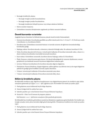 335FLASH IÇIN ACTIONSCRIPT 3.0 PROGRAMLAMA
Geometriyle çalışma
• Rectangle örnekleriyle çalışma:
• Rectangle örneğini yeniden konumlandırma
• Rectangle örneğini yeniden boyutlandırma
• Rectangle örneklerinin birleşik boyutunu veya örtüşen alanlarını belirleme
• Matrix nesneleri oluşturma
• Görüntüleme nesnesine dönüştürmeler uygulamak için Matrix nesnesini kullanma
Önemli kavramlar ve terimler
Aşağıdaki başvuru listesinde, bu bölümde karşınıza çıkacak önemli terimler bulunmaktadır:
• Kartezyen koordinatları: Koordinatlar genellikle sayı çiftleri olarak yazılır (örn. 5, 12 veya 17, -23). Bu iki sayı sırayla
x koordinatını ve y koordinatını belirtir.
• Koordinat alanı: Görüntüleme nesnesinde bulunan ve üzerinde nesnenin alt öğelerinin konumlandırıldığı
koordinatlar grafiği.
• Başlangıç noktası: Koordinat alanında, x ekseninin y ekseniyle birleştiği nokta. Bu noktanın koordinatı 0, 0'dır.
• Nokta: Koordinat alanında tek bir konum. ActionScript'te kullanılan 2b koordinat sisteminde nokta, x ekseni ve y
ekseni (noktanın koordinatları) üzerindeki konumuyla tanımlanır.
• Kayıt noktası: Görüntüleme nesnesinde, koordinat alanının başlangıç noktası (0, 0 koordinatı).
• Ölçek: Nesnenin, orijinal boyutuna göre boyutu. Fiil olarak kullanıldığında bir nesnenin ölçeklenmesi, nesneyi
genişleterek veya daraltarak nesnenin boyutunun değiştirilmesi anlamına gelir.
• Çevirme: Noktanın koordinatlarını bir koordinat alanından diğerine değiştirme.
• Dönüştürme: Nesneyi döndürme, ölçeğini değiştirme, şeklini eğriltme veya deforme etme ya da rengini değiştirme
şeklinde bir grafiğin görsel özellikleri üzerinde yapılan düzenleme.
• X ekseni: ActionScript'te kullanılan 2b koordinat sisteminde yatay eksen.
• Y ekseni: ActionScript'te kullanılan 2b koordinat sisteminde dikey eksen.
Bölüm içi örneklerle çalışma
Bu bölümdeki örneklerin çoğu, değerlerin hesaplanmasını veya değiştirilmesini gösterir; bu örneklerin çoğu, kodun
sonuçlarını göstermek için uygun trace() işlev çağrılarını içerir. Bu örnekleri test etmek için şunları yapın:
1 Flash geliştirme aracını kullanarak boş bir belge oluşturun.
2 Zaman Çizelgesi'nde bir anahtar kare seçin.
3 Eylemler panelini açın ve kod listesini Komut Dosyası bölmesine kopyalayın.
4 Kontrol Et > Filmi Test Et komutu ile programı çalıştırın.
Kod listesinin trace() işlevlerinin sonuçlarını Çıktı panelinde görürsünüz.
Bu bölümdeki bazı örneklerde, görüntüleme nesnelerine dönüştürme uygulanması gösterilmektedir. Bu örnekler için,
örneğin sonuçları metin çıktısı üzerinden değil, görsel olarak görülür. Dönüştürme örneklerini test etmek için şunları
yapın:
1 Flash geliştirme aracını kullanarak boş bir belge oluşturun.
2 Zaman Çizelgesi'nde bir anahtar kare seçin.
3 Eylemler panelini açın ve kod listesini Komut Dosyası bölmesine kopyalayın.
 