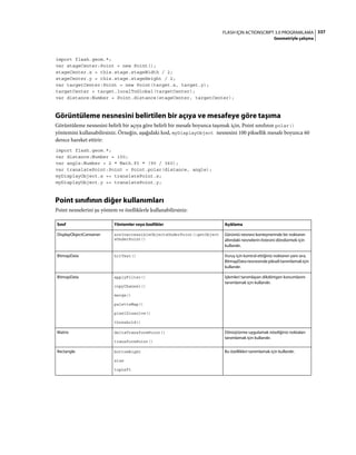 337FLASH IÇIN ACTIONSCRIPT 3.0 PROGRAMLAMA
Geometriyle çalışma
import flash.geom.*;
var stageCenter:Point = new Point();
stageCenter.x = this.stage.stageWidth / 2;
stageCenter.y = this.stage.stageHeight / 2;
var targetCenter:Point = new Point(target.x, target.y);
targetCenter = target.localToGlobal(targetCenter);
var distance:Number = Point.distance(stageCenter, targetCenter);
Görüntüleme nesnesini belirtilen bir açıya ve mesafeye göre taşıma
Görüntüleme nesnesini belirli bir açıya göre belirli bir mesafe boyunca taşımak için, Point sınıfının polar()
yöntemini kullanabilirsiniz. Örneğin, aşağıdaki kod, myDisplayObject nesnesini 100 piksellik mesafe boyunca 60
derece hareket ettirir:
import flash.geom.*;
var distance:Number = 100;
var angle:Number = 2 * Math.PI * (90 / 360);
var translatePoint:Point = Point.polar(distance, angle);
myDisplayObject.x += translatePoint.x;
myDisplayObject.y += translatePoint.y;
Point sınıfının diğer kullanımları
Point nesnelerini şu yöntem ve özelliklerle kullanabilirsiniz:
Sınıf Yöntemler veya özellikler Açıklama
DisplayObjectContainer areInaccessibleObjectsUnderPoint()getObject
sUnderPoint()
Görüntü nesnesi konteynerinde bir noktanın
altındaki nesnelerin listesini döndürmek için
kullanılır.
BitmapData hitTest() Vuruş için kontrol ettiğiniz noktanın yanı sıra,
BitmapDatanesnesindepikselitanımlamakiçin
kullanılır.
BitmapData applyFilter()
copyChannel()
merge()
paletteMap()
pixelDissolve()
threshold()
İşlemleri tanımlayan dikdörtgen konumlarını
tanımlamak için kullanılır.
Matrix deltaTransformPoint()
transformPoint()
Dönüştürme uygulamak istediğiniz noktaları
tanımlamak için kullanılır.
Rectangle bottomRight
size
topLeft
Bu özellikleri tanımlamak için kullanılır.
 