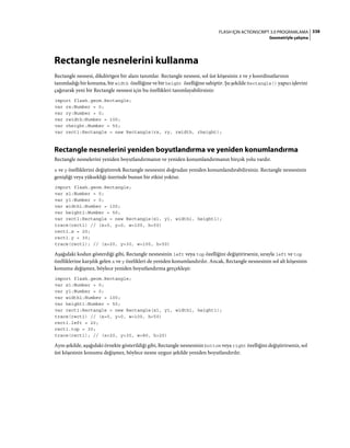 338FLASH IÇIN ACTIONSCRIPT 3.0 PROGRAMLAMA
Geometriyle çalışma
Rectangle nesnelerini kullanma
Rectangle nesnesi, dikdörtgen bir alanı tanımlar. Rectangle nesnesi, sol üst köşesinin x ve y koordinatlarının
tanımladığı bir konuma, bir width özelliğine ve bir height özelliğine sahiptir. Şu şekilde Rectangle() yapıcı işlevini
çağırarak yeni bir Rectangle nesnesi için bu özellikleri tanımlayabilirsiniz:
import flash.geom.Rectangle;
var rx:Number = 0;
var ry:Number = 0;
var rwidth:Number = 100;
var rheight:Number = 50;
var rect1:Rectangle = new Rectangle(rx, ry, rwidth, rheight);
Rectangle nesnelerini yeniden boyutlandırma ve yeniden konumlandırma
Rectangle nesnelerini yeniden boyutlandırmanın ve yeniden konumlandırmanın birçok yolu vardır.
x ve y özelliklerini değiştirerek Rectangle nesnesini doğrudan yeniden konumlandırabilirsiniz. Rectangle nesnesinin
genişliği veya yüksekliği üzerinde bunun bir etkisi yoktur.
import flash.geom.Rectangle;
var x1:Number = 0;
var y1:Number = 0;
var width1:Number = 100;
var height1:Number = 50;
var rect1:Rectangle = new Rectangle(x1, y1, width1, height1);
trace(rect1) // (x=0, y=0, w=100, h=50)
rect1.x = 20;
rect1.y = 30;
trace(rect1); // (x=20, y=30, w=100, h=50)
Aşağıdaki kodun gösterdiği gibi, Rectangle nesnesinin left veya top özelliğini değiştirirseniz, sırayla left ve top
özelliklerine karşılık gelen x ve y özelikleri de yeniden konumlandırılır. Ancak, Rectangle nesnesinin sol alt köşesinin
konumu değişmez, böylece yeniden boyutlandırma gerçekleşir.
import flash.geom.Rectangle;
var x1:Number = 0;
var y1:Number = 0;
var width1:Number = 100;
var height1:Number = 50;
var rect1:Rectangle = new Rectangle(x1, y1, width1, height1);
trace(rect1) // (x=0, y=0, w=100, h=50)
rect1.left = 20;
rect1.top = 30;
trace(rect1); // (x=20, y=30, w=80, h=20)
Aynı şekilde, aşağıdaki örnekte gösterildiği gibi, Rectangle nesnesinin bottom veya right özelliğini değiştirirseniz, sol
üst köşesinin konumu değişmez, böylece nesne uygun şekilde yeniden boyutlandırılır.
 