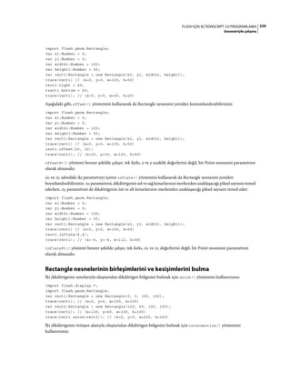 339FLASH IÇIN ACTIONSCRIPT 3.0 PROGRAMLAMA
Geometriyle çalışma
import flash.geom.Rectangle;
var x1:Number = 0;
var y1:Number = 0;
var width1:Number = 100;
var height1:Number = 50;
var rect1:Rectangle = new Rectangle(x1, y1, width1, height1);
trace(rect1) // (x=0, y=0, w=100, h=50)
rect1.right = 60;
trect1.bottom = 20;
trace(rect1); // (x=0, y=0, w=60, h=20)
Aşağıdaki gibi, offset() yöntemini kullanarak da Rectangle nesnesini yeniden konumlandırabilirsiniz:
import flash.geom.Rectangle;
var x1:Number = 0;
var y1:Number = 0;
var width1:Number = 100;
var height1:Number = 50;
var rect1:Rectangle = new Rectangle(x1, y1, width1, height1);
trace(rect1) // (x=0, y=0, w=100, h=50)
rect1.offset(20, 30);
trace(rect1); // (x=20, y=30, w=100, h=50)
offsetPt() yöntemi benzer şekilde çalışır, tek farkı, x ve y uzaklık değerlerini değil, bir Point nesnesini parametresi
olarak almasıdır.
dx ve dy adındaki iki parametreyi içeren inflate() yöntemini kullanarak da Rectangle nesnesini yeniden
boyutlandırabilirsiniz. dx parametresi, dikdörtgenin sol ve sağ kenarlarının merkezden uzaklaşacağı piksel sayısını temsil
ederken, dy parametresi de dikdörtgenin üst ve alt kenarlarının merkezden uzaklaşacağı piksel sayısını temsil eder:
import flash.geom.Rectangle;
var x1:Number = 0;
var y1:Number = 0;
var width1:Number = 100;
var height1:Number = 50;
var rect1:Rectangle = new Rectangle(x1, y1, width1, height1);
trace(rect1) // (x=0, y=0, w=100, h=50)
rect1.inflate(6,4);
trace(rect1); // (x=-6, y=-4, w=112, h=58)
inflatePt() yöntemi benzer şekilde çalışır, tek farkı, dx ve dy değerlerini değil, bir Point nesnesini parametresi
olarak almasıdır.
Rectangle nesnelerinin birleşimlerini ve kesişimlerini bulma
İki dikdörtgenin sınırlarıyla oluşturulan dikdörtgen bölgesini bulmak için union() yöntemini kullanırsınız:
import flash.display.*;
import flash.geom.Rectangle;
var rect1:Rectangle = new Rectangle(0, 0, 100, 100);
trace(rect1); // (x=0, y=0, w=100, h=100)
var rect2:Rectangle = new Rectangle(120, 60, 100, 100);
trace(rect2); // (x=120, y=60, w=100, h=100)
trace(rect1.union(rect2)); // (x=0, y=0, w=220, h=160)
İki dikdörtgenin örtüşen alanıyla oluşturulan dikdörtgen bölgesini bulmak için intersection() yöntemini
kullanırsınız:
 