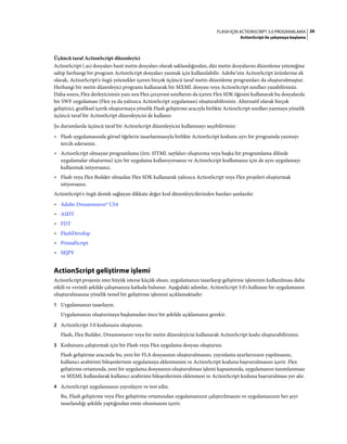 26FLASH IÇIN ACTIONSCRIPT 3.0 PROGRAMLAMA
ActionScript ile çalışmaya başlama
Üçüncü taraf ActionScript düzenleyici
ActionScript (.as) dosyaları basit metin dosyaları olarak saklandığından, düz metin dosyalarını düzenleme yeteneğine
sahip herhangi bir program ActionScript dosyaları yazmak için kullanılabilir. Adobe’nin ActionScript ürünlerine ek
olarak, ActionScript'e özgü yetenekler içeren birçok üçüncü taraf metin düzenleme programları da oluşturulmuştur.
Herhangi bir metin düzenleyici programı kullanarak bir MXML dosyası veya ActionScript sınıfları yazabilirsiniz.
Daha sonra, Flex derleyicisinin yanı sıra Flex çerçevesi sınıflarını da içeren Flex SDK öğesini kullanarak bu dosyalarda
bir SWF uygulaması (Flex ya da yalnızca ActionScript uygulaması) oluşturabilirsiniz. Alternatif olarak birçok
geliştirici, grafiksel içerik oluşturmaya yönelik Flash geliştirme aracıyla birlikte ActionScript sınıfları yazmaya yönelik
üçüncü taraf bir ActionScript düzenleyicisi de kullanır.
Şu durumlarda üçüncü taraf bir ActionScript düzenleyicisi kullanmayı seçebilirsiniz:
• Flash uygulamasında görsel öğelerin tasarlanmasıyla birlikte ActionScript kodunu ayrı bir programda yazmayı
tercih ederseniz.
• ActionScript olmayan programlama (örn. HTML sayfaları oluşturma veya başka bir programlama dilinde
uygulamalar oluşturma) için bir uygulama kullanıyorsanız ve ActionScript kodlamanız için de aynı uygulamayı
kullanmak istiyorsanız.
• Flash veya Flex Builder olmadan Flex SDK kullanarak yalnızca ActionScript veya Flex projeleri oluşturmak
istiyorsanız.
ActionScript'e özgü destek sağlayan dikkate değer kod düzenleyicilerinden bazıları şunlardır:
• Adobe Dreamweaver® CS4
• ASDT
• FDT
• FlashDevelop
• PrimalScript
• SE|PY
ActionScript geliştirme işlemi
ActionScript projeniz ister büyük isterse küçük olsun, uygulamanızı tasarlayıp geliştirme işleminin kullanılması daha
etkili ve verimli şekilde çalışmanıza katkıda bulunur. Aşağıdaki adımlar, ActionScript 3.0'ı kullanan bir uygulamanın
oluşturulmasına yönelik temel bir geliştirme işlemini açıklamaktadır:
1 Uygulamanızı tasarlayın.
Uygulamanızı oluşturmaya başlamadan önce bir şekilde açıklamanız gerekir.
2 ActionScript 3.0 kodunuzu oluşturun.
Flash, Flex Builder, Dreamweaver veya bir metin düzenleyicisi kullanarak ActionScript kodu oluşturabilirsiniz.
3 Kodunuzu çalıştırmak için bir Flash veya Flex uygulama dosyası oluşturun.
Flash geliştirme aracında bu, yeni bir FLA dosyasının oluşturulmasını, yayınlama ayarlarınızın yapılmasını,
kullanıcı arabirimi bileşenlerinin uygulamaya eklenmesini ve ActionScript koduna başvurulmasını içerir. Flex
geliştirme ortamında, yeni bir uygulama dosyasının oluşturulması işlemi kapsamında, uygulamanın tanımlanması
ve MXML kullanılarak kullanıcı arabirimi bileşenlerinin eklenmesi ve ActionScript koduna başvurulması yer alır.
4 ActionScript uygulamanızı yayınlayın ve test edin.
Bu, Flash geliştirme veya Flex geliştirme ortamından uygulamanızın çalıştırılmasını ve uygulamanızın her şeyi
tasarlandığı şekilde yaptığından emin olunmasını içerir.
 