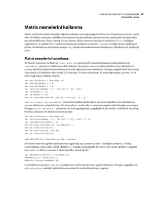 341FLASH IÇIN ACTIONSCRIPT 3.0 PROGRAMLAMA
Geometriyle çalışma
Matrix nesnelerini kullanma
Matrix sınıfı bir koordinat alanından diğerine noktaların nasıl eşleneceğini belirleyen bir dönüştürme matrisini temsil
eder. Bir Matrix nesnesinin özelliklerini ayarlayarak bir görüntüleme nesnesi üzerinde çeşitli grafik dönüştürmeleri
gerçekleştirebilirsiniz. Bunu yapmak için söz konusu Matrix nesnesini Transform nesnesinin matrix özelliğine
uygulamanız ve ardından bu Transform nesnesini görüntüleme nesnesinin transform özelliği olarak uygulamanız
gerekir. Bu dönüştürme işlevleri çevirmeyi (x ve y yeniden konumlandırması), döndürmeyi, ölçeklemeyi ve eğriltmeyi
içerir.
Matrix nesnelerini tanımlama
Bir Matrix nesnesinin özelliklerini (a, b, c, d, tx, ty) ayarlayarak bir matrisi doğrudan tanımlayabilseniz de,
createBox() yönteminin kullanılması daha kolaydır. Bu yöntem, sonuç matrisinin ölçeklemesini, dönüşünü ve
çevirme efektlerini doğrudan tanımlamanıza olanak sağlayan parametreleri içerir. Örneğin, aşağıdaki kod, bir nesneyi
yatay olarak 2,0 ölçekleme, dikey olarak 2,0 ölçekleme, 45 derece döndürme, 10 piksel sağa taşıma (çevirme) ve 20
piksel aşağı taşıma efektine sahiptir:
var matrix:Matrix = new Matrix();
var scaleX:Number = 2.0;
var scaleY:Number = 3.0;
var rotation:Number = 2 * Math.PI * (45 / 360);
var tx:Number = 10;
var ty:Number = 20;
matrix.createBox(scaleX, scaleY, rotation, tx, ty);
scale(), rotate() ve translate() yöntemlerini kullanarak da Matrix nesnesinin ölçeklemesini, dönüşünü ve
çevirme efektlerini ayarlayabilirsiniz. Bu yöntemlerin, varolan Matrix nesnesinin değerleriyle birleştiğini unutmayın.
Örneğin, scale() ve rotate() yöntemleri iki defa çağrıldığından, aşağıdaki kod, bir nesneyi 4 faktörüyle ölçekleyip
60 derece döndüren bir Matrix nesnesini ayarlar:
var matrix:Matrix = new Matrix();
var rotation:Number = 2 * Math.PI * (30 / 360); // 30°
var scaleFactor:Number = 2;
matrix.scale(scaleFactor, scaleFactor);
matrix.rotate(rotation);
matrix.scale(scaleX, scaleY);
matrix.rotate(rotation);
myDisplayObject.transform.matrix = matrix;
Bir Matrix nesnesine eğriltme dönüştürmesi uygulamak için, nesnenin b veya c özelliğini ayarlayın. b özelliği
ayarlandığında, matris dikey olarak eğriltilir ve c özelliği ayarlandığında da matris yatay olarak eğriltilir. Aşağıdaki
kod, myMatrix Matrix nesnesini 2 faktörüyle dikey olarak eğriltir:
var skewMatrix:Matrix = new Matrix();
skewMatrix.b = Math.tan(2);
myMatrix.concat(skewMatrix);
Görüntüleme nesnesinin transform özelliğine bir matrix dönüştürmesi uygulayabilirsiniz. Örneğin, aşağıdaki kod,
myDisplayObject adındaki görüntüleme nesnesine bir matris dönüştürmesi uygular:
 