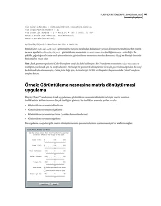 342FLASH IÇIN ACTIONSCRIPT 3.0 PROGRAMLAMA
Geometriyle çalışma
var matrix:Matrix = myDisplayObject.transform.matrix;
var scaleFactor:Number = 2;
var rotation:Number = 2 * Math.PI * (60 / 360); // 60°
matrix.scale(scaleFactor, scaleFactor);
matrix.rotate(rotation);
myDisplayObject.transform.matrix = matrix;
Birinci satır, myDisplayObject görüntüleme nesnesi tarafından kullanılan varolan dönüştürme matrisine bir Matrix
nesnesi ayarlar (myDisplayObject görüntüleme nesnesinin transformation özelliğinin matrix özelliği). Bu
şekilde, çağırdığınız Matrix sınıfı yöntemlerinin, görüntüleme nesnesinin varolan konumu, ölçeği ve dönüşü üzerinde
birikimli bir etkisi olur.
Not: flash.geometry paketine ColorTransform sınıfı da dahil edilmiştir. Bir Transform nesnesinin colorTransform
özelliğini ayarlamak için bu sınıf kullanılır. Herhangi bir geometrik dönüştürme türü için geçerli olmadığından, bu sınıf
bu bölümde ele alınmamıştır. Daha fazla bilgi için, ActionScript 3.0 Dil ve Bileşenler Başvurusu'nda ColorTransform
sınıfına bakın.
Örnek: Görüntüleme nesnesine matris dönüştürmesi
uygulama
DisplayObjectTransformer örnek uygulaması, görüntüleme nesnesini dönüştürmek için matrix sınıfının
özelliklerinin kullanılmasının birçok özelliğini gösterir, bu özellikler arasında şunlar yer alır:
• Görüntüleme nesnesini döndürme
• Görüntüleme nesnesini ölçekleme
• Görüntüleme nesnesini çevirme (yeniden konumlandırma)
• Görüntüleme nesnesini eğriltme
Bu uygulama, aşağıdaki gibi, matris dönüştürmesinin parametrelerinin ayarlanması için bir arabirim sağlar:
 