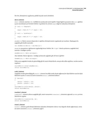 344FLASH IÇIN ACTIONSCRIPT 3.0 PROGRAMLAMA
Geometriyle çalışma
Her biri, dönüştürme uygulanmış şekilde kaynak matrisi döndürür.
skew() yöntemi
skew() yöntemi, matrisin b ve c özelliklerini ayarlayarak matrisi eğriltir. İsteğe bağlı bir parametre olan unit, eğriltme
açısını tanımlamak için birimleri belirler ve gerekirse bu yöntem angle değerini radyanlara dönüştürür:
if (unit == "degrees")
{
angle = Math.PI * 2 * angle / 360;
}
if (unit == "gradients")
{
angle = Math.PI * 2 * angle / 100;
}
skewMatrix Matrix nesnesi oluşturulur ve eğriltme dönüştürmesini uygulamak için ayarlanır. Başlangıçta bu
aşağıdaki gibi kimlik matrisidir:
var skewMatrix:Matrix = new Matrix();
skewSide parametresi, eğriltmenin uygulandığı kenarı belirler. Bu "right" olarak ayarlanırsa, aşağıdaki kod,
matrisin b özelliğini ayarlar:
skewMatrix.b = Math.tan(angle);
Aksi takdirde, Matrix öğesinin c özelliği ayarlanarak aşağıdaki gibi alt kenar eğriltilir:
skewMatrix.c = Math.tan(angle);
Daha sonra aşağıdaki örnekte de gösterildiği gibi iki matris bitiştirilerek, sonuçta elde edilen eğriltme, varolan matrise
uygulanır:
sourceMatrix.concat(skewMatrix);
return sourceMatrix;
scale() yöntemi
Aşağıdaki örnekte gösterildiği gibi, scale() yöntemi öncelikle yüzde olarak sağlanmış bir ölçek faktörü varsa bu ölçek
faktörünü ayarlar ve sonra da matris nesnesinin scale() yöntemini kullanır:
if (percent)
{
xScale = xScale / 100;
yScale = yScale / 100;
}
sourceMatrix.scale(xScale, yScale);
return sourceMatrix;
translate() yöntemi
translate() yöntemi yalnızca aşağıdaki gibi, matris nesnesinin translate() yöntemini çağırarak dx ve dy çevirme
faktörlerini uygular:
sourceMatrix.translate(dx, dy);
return sourceMatrix;
rotate() yöntemi
rotate() yöntemi, girdi dönüşü faktörünü radyanlara dönüştürür (derece veya degrade olarak sağlanmışsa), sonra
da matris nesnesinin rotate() yöntemini çağırır:
 