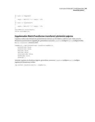 345FLASH IÇIN ACTIONSCRIPT 3.0 PROGRAMLAMA
Geometriyle çalışma
if (unit == "degrees")
{
angle = Math.PI * 2 * angle / 360;
}
if (unit == "gradients")
{
angle = Math.PI * 2 * angle / 100;
}
sourceMatrix.rotate(angle);
return sourceMatrix;
Uygulamadan MatrixTransformer.transform() yöntemini çağırma
Uygulama, kullanıcıdan dönüştürme parametrelerinin alınması için bir kullanıcı arabirimi içerir. Daha sonra bu
dönüştürme parametrelerini aşağıdaki gibi, görüntüleme nesnesinin transform özelliğinin matrix özelliğiyle birlikte
Matrix.transform() yöntemine iletir:
tempMatrix = MatrixTransformer.transform(tempMatrix,
xScaleSlider.value,
yScaleSlider.value,
dxSlider.value,
dySlider.value,
rotationSlider.value,
skewSlider.value,
skewSide );
Ardından uygulama da döndürme değerini, görüntüleme nesnesinin transform özelliğinin matrix özelliğine
uygulayarak dönüştürmeyi tetikler:
img.content.transform.matrix = tempMatrix;
 