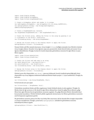 348FLASH IÇIN ACTIONSCRIPT 3.0 PROGRAMLAMA
Görüntüleme nesnelerine filtre uygulama
import flash.display.Bitmap;
import flash.display.BitmapData;
import flash.filters.DropShadowFilter;
// Create a bitmapData object and render it to screen
var myBitmapData:BitmapData = new BitmapData(100,100,false,0xFFFF3300);
var myDisplayObject:Bitmap = new Bitmap(myBitmapData);
addChild(myDisplayObject);
// Create a DropShadowFilter instance.
var dropShadow:DropShadowFilter = new DropShadowFilter();
// Create the filters array, adding the filter to the array by passing it as
// a parameter to the Array() constructor.
var filtersArray:Array = new Array(dropShadow);
// Assign the filters array to the display object to apply the filter.
myDisplayObject.filters = filtersArray;
Nesneye birden çok filtre atamak istiyorsanız, Array örneğini filters özelliğine atamadan önce filtrelerin tümünü
Array örneğine ekleyin. Nesneleri Array öğesinin yapıcısına parametreler olarak ileterek birden çok nesneyi Array
öğesine ekleyebilirsiniz. Örneğin, bu kod, bir önceki oluşturulan görüntüleme nesnesine bir eğim filtresi ve ışıma
filtresi uygular:
import flash.filters.BevelFilter;
import flash.filters.GlowFilter;
// Create the filters and add them to an array.
var bevel:BevelFilter = new BevelFilter();
var glow:GlowFilter = new GlowFilter();
var filtersArray:Array = new Array(bevel, glow);
// Assign the filters array to the display object to apply the filter.
myDisplayObject.filters = filtersArray;
Filtreleri içeren dizi oluştururken, new Array() yapıcısını kullanarak (önceki örneklerde gösterildiği gibi) diziyi
oluşturabilir veya Array değişmez sözdizimini kullanarak filtreleri köşeli ayraçlar ([]) içine sarabilirsiniz. Örneğin, bu
kod satırı:
var filters:Array = new Array(dropShadow, blur);
bu kod satırıyla aynı şeyi yapar:
var filters:Array = [dropShadow, blur];
Görüntüleme nesnelerine birden çok filtre uygularsanız, bunlar birikimli olarak art arda uygulanır. Örneğin, bir
filtreler dizisi iki öğe içeriyorsa ve ilk olarak bir eğim filtresi eklenip ikinci olarak bir gölge filtresi eklenirse, gölge
filtresi hem eğim filtresine hem de görüntüleme nesnesine uygulanır. Bu, gölge filtresinin filtreler dizisindeki ikinci
konumundan kaynaklanır. Filtreleri birikimli şekilde uygulamak istemiyorsanız, her filtreyi, görüntüleme nesnesinin
yeni bir kopyasına uygulamanız gerekir.
Bir görüntüleme nesnesine yalnızca bir filtre veya birkaç filtre atıyorsanız, tek bir deyimde filtre örneğini oluşturabilir
ve nesneye atayabilirsiniz. Örneğin, şu kod satırı, myDisplayObject adındaki bir görüntüleme nesnesine
bulanıklaştırma filtresi uygular:
myDisplayObject.filters = [new BlurFilter()];
 
