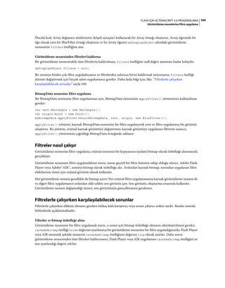 349FLASH IÇIN ACTIONSCRIPT 3.0 PROGRAMLAMA
Görüntüleme nesnelerine filtre uygulama
Önceki kod, Array değişmez sözdizimini (köşeli ayraçlar) kullanarak bir Array örneği oluşturur, Array öğesinde bir
öğe olarak yeni bir BlurFilter örneği oluşturur ve bu Array öğesini myDisplayObject adındaki görüntüleme
nesnesinin filters özelliğine atar.
Görüntüleme nesnesinden filtreleri kaldırma
Bir görüntüleme nesnesindeki tüm filtrelerin kaldırılması, filters özelliğine null değeri atanması kadar kolaydır:
myDisplayObject.filters = null;
Bir nesneye birden çok filtre uyguladıysanız ve filtrelerden yalnızca birini kaldırmak istiyorsanız, filters özelliği
dizisini değiştirmek için birçok adım uygulamanız gerekir. Daha fazla bilgi için, bkz. “Filtrelerle çalışırken
karşılaşılabilecek sorunlar” sayfa 349.
BitmapData nesnesine filtre uygulama
Bir BitmapData nesnesine filtre uygulanması için, BitmapData nesnesinin applyFilter() yönteminin kullanılması
gerekir:
var rect:Rectangle = new Rectangle();
var origin:Point = new Point();
myBitmapData.applyFilter(sourceBitmapData, rect, origin, new BlurFilter());
applyFilter() yöntemi, kaynak BitmapData nesnesine bir filtre uygulayarak yeni ve filtre uygulanmış bir görüntü
oluşturur. Bu yöntem, orijinal kaynak görüntüyü değiştirmez; kaynak görüntüye uygulanan filtrenin sonucu,
applyFilter() yönteminin çağrıldığı BitmapData örneğinde saklanır.
Filtreler nasıl çalışır
Görüntüleme nesnesine filtre uygulama, orijinal nesnenin bir kopyasının saydam bitmap olarak önbelleğe alınmasıyla
gerçekleşir.
Görüntüleme nesnesine filtre uygulandıktan sonra, nesne geçerli bir filtre listesine sahip olduğu sürece, Adobe Flash
Player veya Adobe® AIR™, nesneyi bitmap olarak önbelleğe alır. Ardından kaynak bitmap, sonradan uygulanan filtre
efektlerinin tümü için orijinal görüntü olarak kullanılır.
Her görüntüleme nesnesi genellikle iki bitmap içerir: biri orijinal filtre uygulanmamış kaynak görüntüleme nesnesi ile
ve diğeri filtre uygulamanın ardından elde edilen son görüntü için. Son görüntü, oluşturma sırasında kullanılır.
Görüntüleme nesnesi değişmediği sürece, son görüntünün güncellenmesi gerekmez.
Filtrelerle çalışırken karşılaşılabilecek sorunlar
Filtrelerle çalışırken dikkate almanız gereken birkaç kafa karıştırıcı veya sorun çıkarıcı nokta vardır. Bunlar sonraki
bölümlerde açıklanmaktadır.
Filtreler ve bitmap önbelleğe alma
Görüntüleme nesnesine bir filtre uygulamak üzere, o nesne için bitmap önbelleğe almanın etkinleştirilmesi gerekir.
cacheAsBitmap özelliği false değerine ayarlanmış bir görüntüleme nesnesine bir filtre uyguladığınızda, Flash Player
veya AIR otomatik şekilde nesnenin cacheAsBitmap özelliğinin değerini true olarak ayarlar. Daha sonra
görüntüleme nesnesinden tüm filtreleri kaldırırsanız, Flash Player veya AIR uygulaması cacheAsBitmap özelliğini en
son ayarlandığı değere sıfırlar.
 