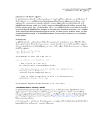 350FLASH IÇIN ACTIONSCRIPT 3.0 PROGRAMLAMA
Görüntüleme nesnelerine filtre uygulama
Çalışma zamanında filtreleri değiştirme
Bir görüntüleme nesnesi önceden kendisine uygulanmış bir veya birkaç filtreye sahipse, filters özellik dizisine ek
filtreler ekleyerek veya bu özellik dizisinden filtreleri kaldırarak filtre kümesini değiştiremezsiniz. Bunun yerine,
uygulanan filtre kümesine ekleme yapmak veya bu filtre kümesini değiştirmek için, ayrı bir dizi üzerinde kendi
değişikliklerinizi yapmanız ve daha sonra bu diziyi, nesneye uygulanacak filtrelerin görüntüleme nesnesinin filters
özelliğine atamanız gerekir. Bunu yapmanın en kolay yolu, filters özellik dizisini bir Array değişkenine okumak ve
bu geçici dizi üzerinde değişikliklerinizi yapmaktır. Bu diziyi daha sonra görüntüleme nesnesinin filters özelliğine
yeniden atayabilirsiniz. Daha karmaşık durumlarda, ayrı bir ana filtre dizisi tutmanız gerekebilir. Bu ana filtre dizisi
üzerinde değişikliklerinizi yapar ve her değişiklikten sonra ana diziyi görüntüleme nesnesinin filters özelliğine
yeniden atarsınız.
Ek filtre ekleme
Aşağıdaki kod, önceden kendisine bir veya birkaç filtre uygulanmış bir görüntüleme nesnesine ek bir filtre ekleme
işlemini göstermektedir. İlk olarak, myDisplayObject adındaki görüntüleme nesnesine bir ışıma filtresi uygulanır;
daha sonra görüntüleme nesnesi tıklatıldığında, addFilters() işlevi çağrılır. Bu işlevde, myDisplayObject öğesine
iki ek filtre uygulanır:
import flash.events.MouseEvent;
import flash.filters.*;
myDisplayObject.filters = [new GlowFilter()];
function addFilters(event:MouseEvent):void
{
// Make a copy of the filters array.
var filtersCopy:Array = myDisplayObject.filters;
// Make desired changes to the filters (in this case, adding filters).
filtersCopy.push(new BlurFilter());
filtersCopy.push(new DropShadowFilter());
// Apply the changes by reassigning the array to the filters property.
myDisplayObject.filters = filtersCopy;
}
myDisplayObject.addEventListener(MouseEvent.CLICK, addFilters);
Filtreler kümesinden tek bir filtreyi kaldırma
Bir görüntüleme nesnesine birden çok filtre uygulanmışsa ve tek bir filtreyi kaldırırken diğer filtrelerin nesneye
uygulanmaya devam etmesini istiyorsanız, filtreleri geçici bir diziye kopyalarsınız, o diziden istenmeyen filtreyi
kaldırırsınız ve geçici diziyi görüntüleme nesnesinin filters özelliğine yeniden atarsınız. Herhangi bir diziden bir
veya birkaç öğenin kaldırılmasına yönelik birkaç yöntem “Değerleri alma ve dizi öğelerini kaldırma” sayfa 158
bölümünde açıklanmaktadır.
En basit yol, nesnede en üstte bulunan filtrenin (nesneye en son uygulanan filtrenin) kaldırılmasıdır. Diziden filtreyi
kaldırmak için Array sınıfının pop() yöntemini kullanırsınız:
 