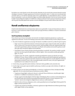 27FLASH IÇIN ACTIONSCRIPT 3.0 PROGRAMLAMA
ActionScript ile çalışmaya başlama
Bu adımları aynı sırayla izlemek veya bir adım üzerinde çalışmadan önce bir önceki adımı tamamen bitirmek zorunda
olmadığınızı unutmayın. Örneğin uygulamanızın bir ekranını tasarlayabilir (adım 1) ve daha sonra ActionScript kodu
yazmadan (adım 2) ve test işlemini yapmadan (adım 4) önce, grafik düğmeleri, vb. oluşturabilirsiniz (adım 3). Ya da bir
kısmını tasarlayabilir ve sonra aynı anda tek bir düğme veya arabirim öğesi ekleyebilir ve her biri için ActionScript yazıp
bu öğeler oluşturulduğunda da öğeleri test edebilirsiniz. Geliştirme işleminin bu dört aşamasının hatırlanması yardımcı
olsa da, gerçek dünyadaki geliştirmede aşamalar arasında olabildiğince ileri geri hareket edilmesi daha etkili olur.
Kendi sınıflarınızı oluşturma
Projelerinizde kullanılmak üzere sınıf oluşturulması işlemi yorucu görünebilir. Ancak sınıf oluşturulmasının daha zor
bir kısmını, sınıfın tasarlanması, başka bir deyişle sınıfın içereceği yöntemlerin, özelliklerin ve olayların tanımlanması
görevi oluşturur.
Sınıf tasarlama stratejileri
Nesne tabanlı tasarım konusu karmaşıktır; tüm kariyerler, bu disiplinin akademik çalışmalarına ve profesyonel
uygulamasına adanmıştır. Ancak yine de başlangıç aşamasında yardımcı olabilecek birkaç önerilen yaklaşım şunlardır.
1 Bu sınıfın örneklerinin uygulamada oynayacağı rolü düşünün. Genellikle nesneler bu üç rolden biri görevini görür:
• Değer nesnesi: Bu nesneler birincil olarak veri konteynerleri görevi görür, başka bir deyişle, daha çok özellik ve
daha az yöntem içerir (veya bazen hiç yöntem içermez). Bunlar genellikle müzik çalar uygulamasındaki Song
sınıfı (tek bir gerçek dünya şarkısını temsil eden) veya Playlist sınıfı (şarkıların kavramsal bir grubunu temsil
eden) gibi açıkça tanımlanmış öğelerin kod temsilleridir.
• Görüntüleme nesnesi: Bunlar gerçekten ekranda görüntülenen nesnelerdir. Bu nesnelerin örnekleri arasında,
açılır liste veya durum gösterimi gibi kullanıcı arabirimi öğeleri, video oyunundaki yaratıklar gibi grafiksel
öğeler, vb. yer alır.
• Uygulama yapısı: Bu nesneler, uygulamalar tarafından gerçekleştirilen mantık veya işlemede çok sayıda
destekleyici rol oynar. Bunun örnekleri arasında, biyoloji simülasyonunda belirli hesaplamaları gerçekleştiren
bir nesne; müzik çalar uygulamasında kadran denetimi ile ses düzeyi gösterimi arasında değerlerin senkronize
edilmesinden sorumlu bir nesne; video oyunundaki kuralları yöneten bir nesne ya da çizim uygulamasında
kaydedilmiş bir resmi yükleyen bir nesne yer alır.
2 Sınıfın ihtiyaç duyacağı belirli işlevleri belirleyin. Farklı işlev türleri genellikle sınıfın yöntemleri olur.
3 Sınıf bir değer nesnesi görevi görecek şekilde tasarlanmışsa, örneklerin içereceği verileri belirleyin. Bu öğeler, iyi
özellik adaylarıdır.
4 Sınıfınız projeniz için özel olarak tasarlandığından, en önemli şey, uygulamanızın ihtiyaç duyduğu işlevselliği
sağlamaktır. Bu, bu soruları kendi başınıza yanıtlamanıza yardımcı olabilir:
• Uygulamanız hangi bilgileri saklayacak, izleyecek ve işleyecek? Bunun belirlenmesi, isteyebileceğiniz değer
nesnelerini ve özelliklerini tanımlamanıza yardımcı olur.
• Örneğin uygulama ilk yüklendiğinde, belirli bir düğme tıklatıldığında, filmin oynatılması durdurulduğunda, vb.
durumlarda hangi eylem kümelerinin gerçekleştirilmesi gerekecek? Bunlar iyi yöntem adaylarıdır (veya
"eylemler" yalnızca tek tek değerlerin değiştirilmesini içeriyorsa, özellik adaylarıdır).
• Belirli bir eylem söz konusu olduğunda, sınıfın o eylemi gerçekleştirmesi için hangi bilgileri bilmesi gerekir? Bu
bilgiler yöntemin parametresi olur.
• Uygulama işini yapmak için ilerledikçe, sınıfınızda, uygulamanızın diğer bölümlerinin de bilmesi gereken hangi
şeyler değişir? Bunlar iyi olay adaylarıdır.
 