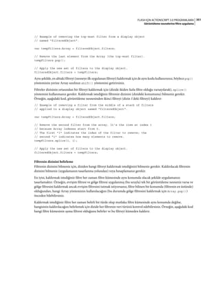 351FLASH IÇIN ACTIONSCRIPT 3.0 PROGRAMLAMA
Görüntüleme nesnelerine filtre uygulama
// Example of removing the top-most filter from a display object
// named "filteredObject".
var tempFilters:Array = filteredObject.filters;
// Remove the last element from the Array (the top-most filter).
tempFilters.pop();
// Apply the new set of filters to the display object.
filteredObject.filters = tempFilters;
Aynı şekilde, en alttaki filtreyi (nesneye ilk uygulanan filtreyi) kaldırmak için de aynı kodu kullanırsınız, böylece pop()
yönteminin yerine Array sınıfının shift() yöntemini getirirsiniz.
Filtreler dizisinin ortasından bir filtreyi kaldırmak için (dizide ikiden fazla filtre olduğu varsayılarak), splice()
yöntemini kullanmanız gerekir. Kaldırmak istediğiniz filtrenin dizinini (dizideki konumunu) bilmeniz gerekir.
Örneğin, aşağıdaki kod, görüntüleme nesnesinden ikinci filtreyi (dizin 1'deki filtreyi) kaldırır:
// Example of removing a filter from the middle of a stack of filters
// applied to a display object named "filteredObject".
var tempFilters:Array = filteredObject.filters;
// Remove the second filter from the array. It's the item at index 1
// because Array indexes start from 0.
// The first "1" indicates the index of the filter to remove; the
// second "1" indicates how many elements to remove.
tempFilters.splice(1, 1);
// Apply the new set of filters to the display object.
filteredObject.filters = tempFilters;
Filtrenin dizinini belirleme
Filtrenin dizinini bilmeniz için, diziden hangi filtreyi kaldırmak istediğinizi bilmeniz gerekir. Kaldırılacak filtrenin
dizinini bilmeniz (uygulamanın tasarlanma yolundan) veya hesaplamanız gerekir.
En iyisi, kaldırmak istediğiniz filtre her zaman filtre kümesinde aynı konumda olacak şekilde uygulamanızı
tasarlamaktır. Örneğin, evrişim filtresi ve gölge filtresi uygulanmış (bu sırayla) tek bir görüntüleme nesneniz varsa ve
gölge filtresini kaldırmak ancak evrişim filtresini tutmak istiyorsanız, filtre bilinen bir konumda (filtrenin en üstünde)
olduğundan, hangi Array yönteminin kullanılacağını (bu durumda gölge filtresini kaldırmak için Array.pop())
önceden bilebilirsiniz.
Kaldırmak istediğiniz filtre her zaman belirli bir türde olup mutlaka filtre kümesinde aynı konumda değilse,
hangisinin kaldırılacağını belirlemek için dizide her filtrenin veri türünü kontrol edebilirsiniz. Örneğin, aşağıdaki kod
hangi filtre kümesinin ışıma filtresi olduğunu belirler ve bu filtreyi kümeden kaldırır.
 