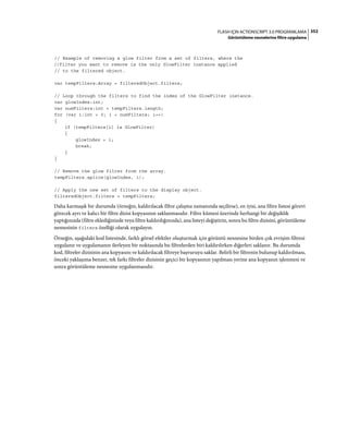 352FLASH IÇIN ACTIONSCRIPT 3.0 PROGRAMLAMA
Görüntüleme nesnelerine filtre uygulama
// Example of removing a glow filter from a set of filters, where the
//filter you want to remove is the only GlowFilter instance applied
// to the filtered object.
var tempFilters:Array = filteredObject.filters;
// Loop through the filters to find the index of the GlowFilter instance.
var glowIndex:int;
var numFilters:int = tempFilters.length;
for (var i:int = 0; i < numFilters; i++)
{
if (tempFilters[i] is GlowFilter)
{
glowIndex = i;
break;
}
}
// Remove the glow filter from the array.
tempFilters.splice(glowIndex, 1);
// Apply the new set of filters to the display object.
filteredObject.filters = tempFilters;
Daha karmaşık bir durumda (örneğin, kaldırılacak filtre çalışma zamanında seçilirse), en iyisi, ana filtre listesi görevi
görecek ayrı ve kalıcı bir filtre dizisi kopyasının saklanmasıdır. Filtre kümesi üzerinde herhangi bir değişiklik
yaptığınızda (filtre eklediğinizde veya filtre kaldırdığınızda), ana listeyi değiştirin, sonra bu filtre dizisini, görüntüleme
nesnesinin filters özelliği olarak uygulayın.
Örneğin, aşağıdaki kod listesinde, farklı görsel efektler oluşturmak için görüntü nesnesine birden çok evrişim filtresi
uygulanır ve uygulamanın ilerleyen bir noktasında bu filtrelerden biri kaldırılırken diğerleri saklanır. Bu durumda
kod, filtreler dizisinin ana kopyasını ve kaldırılacak filtreye başvuruyu saklar. Belirli bir filtrenin bulunup kaldırılması,
önceki yaklaşıma benzer, tek farkı filtreler dizisinin geçici bir kopyasının yapılması yerine ana kopyanın işlenmesi ve
sonra görüntüleme nesnesine uygulanmasıdır.
 