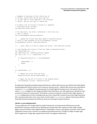 353FLASH IÇIN ACTIONSCRIPT 3.0 PROGRAMLAMA
Görüntüleme nesnelerine filtre uygulama
// Example of removing a filter from a set of
// filters, where there may be more than one
// of that type of filter applied to the filtered
// object, and you only want to remove one.
// A master list of filters is stored in a separate,
// persistent Array variable.
var masterFilterList:Array;
// At some point, you store a reference to the filter you
// want to remove.
var filterToRemove:ConvolutionFilter;
// ... assume the filters have been added to masterFilterList,
// which is then assigned as the filteredObject.filters:
filteredObject.filters = masterFilterList;
// ... later, when it's time to remove the filter, this code gets called:
// Loop through the filters to find the index of masterFilterList.
var removeIndex:int = -1;
var numFilters:int = masterFilterList.length;
for (var i:int = 0; i < numFilters; i++)
{
if (masterFilterList[i] == filterToRemove)
{
removeIndex = i;
break;
}
}
if (removeIndex >= 0)
{
// Remove the filter from the array.
masterFilterList.splice(removeIndex, 1);
// Apply the new set of filters to the display object.
filteredObject.filters = masterFilterList;
}
Bu yaklaşımda (hangi filtrenin kaldırılacağını belirlemek için, saklanan filtre başvurusunu, filtreler dizisindeki öğelerle
karşılaştırdığınızda), filtreler dizisinin ayrı bir kopyasını tutmanız gerekir—saklanan filtre başvurusunu, görüntüleme
nesnesinin filters özelliğinden kopyalanmış geçici bir dizideki öğelerle karşılaştırırsanız, kod çalışmaz. Bunun
nedeni, filters özelliğine bir dizi atadığınızda dahili olarak Flash Player veya AIR uygulamasının dizideki her filtre
nesnesinin bir kopyasını oluşturmasıdır. Görüntüleme nesnesine bu kopyalar (orijinal nesneler değil) uygulanır ve
filters özelliğini geçici bir diziye okuduğunuzda, geçici dizi, orijinal filtre nesnelerine başvuruları değil, kopyalanan
filtre nesnelerine başvuruları içerir. Sonuç olarak, önceki örnekte, filterToRemove öğesinin dizinini geçici filtreler
dizisindeki filtrelerle karşılaştırarak belirlemeyi denerseniz herhangi bir eşleşme bulunmaz.
Filtreler ve nesne dönüştürmeleri
Vuruşun algılanması (bir örneğin başka bir örnekle örtüşmesinin veya kesişmesinin belirlenmesi) amacıyla,
görüntüleme nesnesinin sınırlama kutusu dikdörtgeninin dışında kalan filtre uygulanmış hiçbir bölge (örneğin,
gölge), yüzeyin bir bölümü olarak değerlendirilmez. DisplayObject sınıfının vuruş algılama yöntemleri vektör tabanlı
olduğundan, bitmap sonucu üzerinde vuruş algılaması gerçekleştiremezsiniz. Örneğin, bir düğme örneğine eğim
filtresi uygularsanız, örneğin eğim uygulanmış kısmında vuruş algılama kullanılamaz.
 