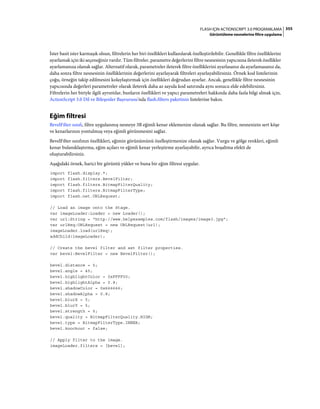 355FLASH IÇIN ACTIONSCRIPT 3.0 PROGRAMLAMA
Görüntüleme nesnelerine filtre uygulama
İster basit ister karmaşık olsun, filtrelerin her biri özellikleri kullanılarak özelleştirilebilir. Genellikle filtre özelliklerini
ayarlamak için iki seçeneğiniz vardır. Tüm filtreler, parametre değerlerini filtre nesnesinin yapıcısına ileterek özellikler
ayarlamanıza olanak sağlar. Alternatif olarak, parametreler ileterek filtre özelliklerini ayarlasanız da ayarlamasanız da,
daha sonra filtre nesnesinin özelliklerinin değerlerini ayarlayarak filtreleri ayarlayabilirsiniz. Örnek kod listelerinin
çoğu, örneğin takip edilmesini kolaylaştırmak için özellikleri doğrudan ayarlar. Ancak, genellikle filtre nesnesinin
yapıcısında değerleri parametreler olarak ileterek daha az sayıda kod satırında aynı sonucu elde edebilirsiniz.
Filtrelerin her biriyle ilgili ayrıntılar, bunların özellikleri ve yapıcı parametreleri hakkında daha fazla bilgi almak için,
ActionScript 3.0 Dil ve Bileşenler Başvurusu'nda flash.filters paketinin listelerine bakın.
Eğim filtresi
BevelFilter sınıfı, filtre uygulanmış nesneye 3B eğimli kenar eklemenize olanak sağlar. Bu filtre, nesnenizin sert köşe
ve kenarlarının yontulmuş veya eğimli görünmesini sağlar.
BevelFilter sınıfının özellikleri, eğimin görünümünü özelleştirmenize olanak sağlar. Vurgu ve gölge renkleri, eğimli
kenar bulanıklaştırma, eğim açıları ve eğimli kenar yerleştirme ayarlayabilir, ayrıca boşaltma efekti de
oluşturabilirsiniz.
Aşağıdaki örnek, harici bir görüntü yükler ve buna bir eğim filtresi uygular.
import flash.display.*;
import flash.filters.BevelFilter;
import flash.filters.BitmapFilterQuality;
import flash.filters.BitmapFilterType;
import flash.net.URLRequest;
// Load an image onto the Stage.
var imageLoader:Loader = new Loader();
var url:String = "http://www.helpexamples.com/flash/images/image3.jpg";
var urlReq:URLRequest = new URLRequest(url);
imageLoader.load(urlReq);
addChild(imageLoader);
// Create the bevel filter and set filter properties.
var bevel:BevelFilter = new BevelFilter();
bevel.distance = 5;
bevel.angle = 45;
bevel.highlightColor = 0xFFFF00;
bevel.highlightAlpha = 0.8;
bevel.shadowColor = 0x666666;
bevel.shadowAlpha = 0.8;
bevel.blurX = 5;
bevel.blurY = 5;
bevel.strength = 5;
bevel.quality = BitmapFilterQuality.HIGH;
bevel.type = BitmapFilterType.INNER;
bevel.knockout = false;
// Apply filter to the image.
imageLoader.filters = [bevel];
 