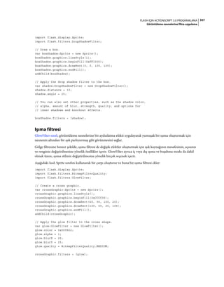 357FLASH IÇIN ACTIONSCRIPT 3.0 PROGRAMLAMA
Görüntüleme nesnelerine filtre uygulama
import flash.display.Sprite;
import flash.filters.DropShadowFilter;
// Draw a box.
var boxShadow:Sprite = new Sprite();
boxShadow.graphics.lineStyle(1);
boxShadow.graphics.beginFill(0xFF3300);
boxShadow.graphics.drawRect(0, 0, 100, 100);
boxShadow.graphics.endFill();
addChild(boxShadow);
// Apply the drop shadow filter to the box.
var shadow:DropShadowFilter = new DropShadowFilter();
shadow.distance = 10;
shadow.angle = 25;
// You can also set other properties, such as the shadow color,
// alpha, amount of blur, strength, quality, and options for
// inner shadows and knockout effects.
boxShadow.filters = [shadow];
Işıma filtresi
GlowFilter sınıfı, görüntüleme nesnelerine bir aydınlatma efekti uygulayarak yumuşak bir ışıma oluşturmak için
nesnenin altından bir ışık parlıyormuş gibi görünmesini sağlar.
Gölge filtresine benzer şekilde, ışıma filtresi de değişik efektler oluşturmak için ışık kaynağının mesafesinin, açısının
ve renginin değiştirilmesine yönelik özellikler içerir. GlowFilter ayrıca iç veya dış ışıma ve boşaltma modu da dahil
olmak üzere, ışıma stilinin değiştirilmesine yönelik birçok seçenek içerir.
Aşağıdaki kod, Sprite sınıfını kullanarak bir çarpı oluşturur ve buna bir ışıma filtresi ekler:
import flash.display.Sprite;
import flash.filters.BitmapFilterQuality;
import flash.filters.GlowFilter;
// Create a cross graphic.
var crossGraphic:Sprite = new Sprite();
crossGraphic.graphics.lineStyle();
crossGraphic.graphics.beginFill(0xCCCC00);
crossGraphic.graphics.drawRect(60, 90, 100, 20);
crossGraphic.graphics.drawRect(100, 50, 20, 100);
crossGraphic.graphics.endFill();
addChild(crossGraphic);
// Apply the glow filter to the cross shape.
var glow:GlowFilter = new GlowFilter();
glow.color = 0x009922;
glow.alpha = 1;
glow.blurX = 25;
glow.blurY = 25;
glow.quality = BitmapFilterQuality.MEDIUM;
crossGraphic.filters = [glow];
 