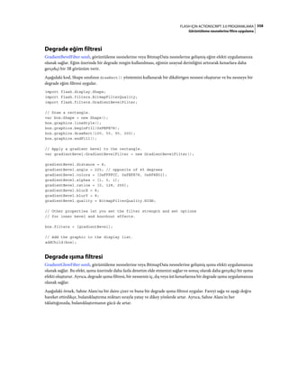 358FLASH IÇIN ACTIONSCRIPT 3.0 PROGRAMLAMA
Görüntüleme nesnelerine filtre uygulama
Degrade eğim filtresi
GradientBevelFilter sınıfı, görüntüleme nesnelerine veya BitmapData nesnelerine gelişmiş eğim efekti uygulamanıza
olanak sağlar. Eğim üzerinde bir degrade rengin kullanılması, eğimin uzaysal derinliğini artırarak kenarlara daha
gerçekçi bir 3B görünüm verir.
Aşağıdaki kod, Shape sınıfının drawRect() yöntemini kullanarak bir dikdörtgen nesnesi oluşturur ve bu nesneye bir
degrade eğim filtresi uygular.
import flash.display.Shape;
import flash.filters.BitmapFilterQuality;
import flash.filters.GradientBevelFilter;
// Draw a rectangle.
var box:Shape = new Shape();
box.graphics.lineStyle();
box.graphics.beginFill(0xFEFE78);
box.graphics.drawRect(100, 50, 90, 200);
box.graphics.endFill();
// Apply a gradient bevel to the rectangle.
var gradientBevel:GradientBevelFilter = new GradientBevelFilter();
gradientBevel.distance = 8;
gradientBevel.angle = 225; // opposite of 45 degrees
gradientBevel.colors = [0xFFFFCC, 0xFEFE78, 0x8F8E01];
gradientBevel.alphas = [1, 0, 1];
gradientBevel.ratios = [0, 128, 255];
gradientBevel.blurX = 8;
gradientBevel.blurY = 8;
gradientBevel.quality = BitmapFilterQuality.HIGH;
// Other properties let you set the filter strength and set options
// for inner bevel and knockout effects.
box.filters = [gradientBevel];
// Add the graphic to the display list.
addChild(box);
Degrade ışıma filtresi
GradientGlowFilter sınıfı, görüntüleme nesnelerine veya BitmapData nesnelerine gelişmiş ışıma efekti uygulamanıza
olanak sağlar. Bu efekt, ışıma üzerinde daha fazla denetim elde etmenizi sağlar ve sonuç olarak daha gerçekçi bir ışıma
efekti oluşturur. Ayrıca, degrade ışıma filtresi, bir nesnenin iç, dış veya üst kenarlarına bir degrade ışıma uygulamanıza
olanak sağlar.
Aşağıdaki örnek, Sahne Alanı'na bir daire çizer ve buna bir degrade ışıma filtresi uygular. Fareyi sağa ve aşağı doğru
hareket ettirdikçe, bulanıklaştırma miktarı sırayla yatay ve dikey yönlerde artar. Ayrıca, Sahne Alanı'nı her
tıklattığınızda, bulanıklaştırmanın gücü de artar.
 