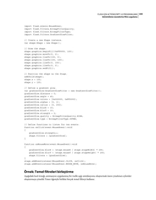 359FLASH IÇIN ACTIONSCRIPT 3.0 PROGRAMLAMA
Görüntüleme nesnelerine filtre uygulama
import flash.events.MouseEvent;
import flash.filters.BitmapFilterQuality;
import flash.filters.BitmapFilterType;
import flash.filters.GradientGlowFilter;
// Create a new Shape instance.
var shape:Shape = new Shape();
// Draw the shape.
shape.graphics.beginFill(0xFF0000, 100);
shape.graphics.moveTo(0, 0);
shape.graphics.lineTo(100, 0);
shape.graphics.lineTo(100, 100);
shape.graphics.lineTo(0, 100);
shape.graphics.lineTo(0, 0);
shape.graphics.endFill();
// Position the shape on the Stage.
addChild(shape);
shape.x = 100;
shape.y = 100;
// Define a gradient glow.
var gradientGlow:GradientGlowFilter = new GradientGlowFilter();
gradientGlow.distance = 0;
gradientGlow.angle = 45;
gradientGlow.colors = [0x000000, 0xFF0000];
gradientGlow.alphas = [0, 1];
gradientGlow.ratios = [0, 255];
gradientGlow.blurX = 10;
gradientGlow.blurY = 10;
gradientGlow.strength = 2;
gradientGlow.quality = BitmapFilterQuality.HIGH;
gradientGlow.type = BitmapFilterType.OUTER;
// Define functions to listen for two events.
function onClick(event:MouseEvent):void
{
gradientGlow.strength++;
shape.filters = [gradientGlow];
}
function onMouseMove(event:MouseEvent):void
{
gradientGlow.blurX = (stage.mouseX / stage.stageWidth) * 255;
gradientGlow.blurY = (stage.mouseY / stage.stageHeight) * 255;
shape.filters = [gradientGlow];
}
stage.addEventListener(MouseEvent.CLICK, onClick);
stage.addEventListener(MouseEvent.MOUSE_MOVE, onMouseMove);
Örnek: Temel filtreleri birleştirme
Aşağıdaki kod örneği, animasyon uygulanmış bir trafik ışığı simülasyonu oluşturmak üzere yinelenen eylemler
oluşturmaya yönelik Timer öğesiyle birlikte birçok temel filtreyi kullanır.
 