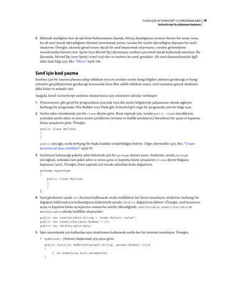 28FLASH IÇIN ACTIONSCRIPT 3.0 PROGRAMLAMA
ActionScript ile çalışmaya başlama
5 Eklemek istediğiniz bazı ek işlevlerin bulunmaması dışında, ihtiyaç duyduğunuz nesneye benzer bir nesne varsa,
bir alt sınıf (kendi işlevselliğinin tümünü tanımlamak yerine, varolan bir sınıfın işlevselliğine dayanan bir sınıf)
oluşturun. Örneğin, ekranda görsel nesne olacak bir sınıf oluşturmak istiyorsanız, varolan görüntüleme
nesnelerinden birinin (örn. Sprite veya MovieClip) davranışını sınıfınız için temel olarak kullanmak istersiniz. Bu
durumda, MovieClip (veya Sprite) temel sınıf olur ve sınıfınız bu sınıfı genişletir. Alt sınıf oluşturulmasıyla ilgili
daha fazla bilgi için, bkz. “Miras” sayfa 106.
Sınıf için kod yazma
Sınıfınız için bir tasarım planına sahip olduktan veya en azından sınıfın hangi bilgileri izlemesi gerekeceği ve hangi
eylemleri gerçekleştirmesi gerekeceği konusunda biraz fikir sahibi olduktan sonra, sınıf yazmanın gerçek sözdizimi
daha kolay ve anlaşılır olur.
Aşağıda, kendi ActionScript sınıfınızı oluşturmanız için minimum adımlar verilmiştir:
1 Dreamweaver gibi genel bir programlama aracında veya düz metin belgeleriyle çalışmanıza olanak sağlayan
herhangi bir programda, Flex Builder veya Flash gibi ActionScript'e özgü bir programda yeni bir belge açın.
2 Sınıfın adını tanımlamak için bir class deyimi girin. Bunu yapmak için, sırayla public class sözcüklerini,
ardından sınıfın adını ve sonra sınıfın içeriklerini (yöntem ve özellik tanımlarını) barındıran bir açma ve kapatma
küme ayraçlarını girin. Örneğin:
public class MyClass
{
}
public sözcüğü, sınıfa herhangi bir başka koddan erişilebildiğini belirtir. Diğer alternatifler için, bkz. “Erişim
denetimi ad alanı nitelikleri” sayfa 93.
3 Sınıfınızın bulunacağı paketin adını belirtmek için bir package deyimi yazın. Sözdizimi, sırayla package
sözcüğünü, ardından tam paket adını ve sonra açma ve kapatma küme ayraçlarını (class deyim bloğunu
kapsayan) içerir. Örneğin, bunu yapmak için önceki adımdaki kodu değiştiririz:
package mypackage
{
public class MyClass
{
}
}
4 Sınıf gövdesinin içinde var deyimini kullanarak sınıfta özelliklerin her birini tanımlayın; sözdizimi, herhangi bir
değişkeni bildirmek için kullandığınız sözdizimiyle aynıdır. (public değiştiricisi eklenir.) Örneğin, sınıf tanımının
açma ve kapatma küme ayraçlarının arasına bu satırlar eklendiğinde, textVariable, numericVariable ve
dateVariable adında özellikler oluşturulur:
public var textVariable:String = "some default value";
public var numericVariable:Number = 17;
public var dateVariable:Date;
5 İşlev tanımlamak için kullanılan aynı sözdizimini kullanarak sınıfta her bir yöntemi tanımlayın. Örneğin:
• myMethod() yöntemi oluşturmak için şunu girin:
public function myMethod(param1:String, param2:Number):void
{
// do something with parameters
}
 