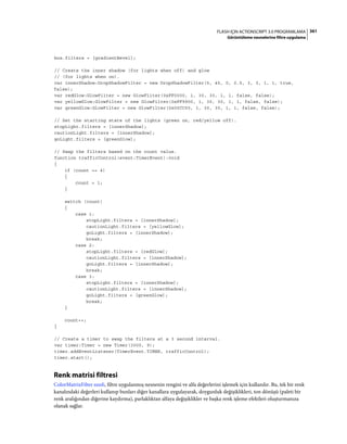 361FLASH IÇIN ACTIONSCRIPT 3.0 PROGRAMLAMA
Görüntüleme nesnelerine filtre uygulama
box.filters = [gradientBevel];
// Create the inner shadow (for lights when off) and glow
// (for lights when on).
var innerShadow:DropShadowFilter = new DropShadowFilter(5, 45, 0, 0.5, 3, 3, 1, 1, true,
false);
var redGlow:GlowFilter = new GlowFilter(0xFF0000, 1, 30, 30, 1, 1, false, false);
var yellowGlow:GlowFilter = new GlowFilter(0xFF9900, 1, 30, 30, 1, 1, false, false);
var greenGlow:GlowFilter = new GlowFilter(0x00CC00, 1, 30, 30, 1, 1, false, false);
// Set the starting state of the lights (green on, red/yellow off).
stopLight.filters = [innerShadow];
cautionLight.filters = [innerShadow];
goLight.filters = [greenGlow];
// Swap the filters based on the count value.
function trafficControl(event:TimerEvent):void
{
if (count == 4)
{
count = 1;
}
switch (count)
{
case 1:
stopLight.filters = [innerShadow];
cautionLight.filters = [yellowGlow];
goLight.filters = [innerShadow];
break;
case 2:
stopLight.filters = [redGlow];
cautionLight.filters = [innerShadow];
goLight.filters = [innerShadow];
break;
case 3:
stopLight.filters = [innerShadow];
cautionLight.filters = [innerShadow];
goLight.filters = [greenGlow];
break;
}
count++;
}
// Create a timer to swap the filters at a 3 second interval.
var timer:Timer = new Timer(3000, 9);
timer.addEventListener(TimerEvent.TIMER, trafficControl);
timer.start();
Renk matrisi filtresi
ColorMatrixFilter sınıfı, filtre uygulanmış nesnenin rengini ve alfa değerlerini işlemek için kullanılır. Bu, tek bir renk
kanalındaki değerleri kullanıp bunları diğer kanallara uygulayarak, doygunluk değişiklikleri, ton dönüşü (paleti bir
renk aralığından diğerine kaydırma), parlaklıktan alfaya değişiklikler ve başka renk işleme efektleri oluşturmanıza
olanak sağlar.
 