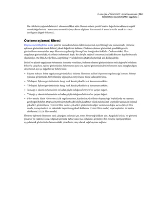 364FLASH IÇIN ACTIONSCRIPT 3.0 PROGRAMLAMA
Görüntüleme nesnelerine filtre uygulama
Bu efektlerin çoğunda bölenin 1 olmasına dikkat edin. Bunun nedeni, pozitif matris değerlerine eklenen negatif
matris değerlerinin 1 sonucunu vermesidir (veya kenar algılama durumunda 0 sonucu verilir ancak divisor
özelliğinin değeri 0 olamaz).
Öteleme eşlemesi filtresi
DisplacementMapFilter sınıfı, yeni bir nesnede öteleme efekti oluşturmak için BitmapData nesnesindeki (öteleme
eşlemesi görüntüsü olarak bilinir) piksel değerlerini kullanır. Öteleme eşlemesi görüntüsü genellikle gerçek
görüntüleme nesnesinden veya filtrenin uygulandığı BitmapData örneğinden farklıdır. Öteleme efekti, filtre
uygulanan görüntüdeki piksellerin ötelenmesi, başka bir deyişle, orijinal konumundan farklı bir yere kaydırılmasıyla
oluşturulur. Bu filtre, kaydırılmış, çarpıtılmış veya lekelenmiş efekti oluşturmak için kullanılabilir.
Belirli bir piksele uygulanan ötelemenin konumu ve miktarı, öteleme eşlemesi görüntüsünün renk değeriyle belirlenir.
Filtreyle çalışırken, eşleme görüntüsünü belirtmenin yanı sıra, eşleme görüntüsünden ötelemenin nasıl hesaplandığını
denetlemek için şu değerleri de belirtirsiniz:
• Eşleme noktası: Filtre uygulanan görüntüdeki, öteleme filtresinin sol üst köşesinin uygulanacağı konum. Filtreyi
yalnızca görüntünün bir bölümüne uygulamak istiyorsanız bunu kullanabilirsiniz.
• X bileşeni: Eşleme görüntüsünün hangi renk kanalı piksellerin x konumunu etkiler.
• Y bileşeni: Eşleme görüntüsünün hangi renk kanalı piksellerin y konumunu etkiler.
• X ölçeği: x ekseni ötelemesinin ne kadar güçlü olduğunu belirten bir çarpan değeri.
• Y ölçeği: y ekseni ötelemesinin ne kadar güçlü olduğunu belirten bir çarpan değeri.
• Filtre modu: Flash Player veya AIR uygulamasının, kaydırılan piksellerin oluşturduğu boşluklarda ne yapması
gerektiğini belirler. DisplacementMapFilterMode sınıfında sabitler olarak tanımlanan seçenekler şunlardır: orijinal
pikselleri görüntüleme (IGNORE filtre modu), pikselleri görüntünün diğer tarafından doğru sarma (WRAP filtre
modu, varsayılandır), en yakındaki kaydırılmış pikseli kullanma (CLAMP filtre modu) veya boşlukları bir renkle
doldurma (COLOR filtre modu).
Öteleme eşlemesi filtresinin nasıl çalıştığını anlamak için, temel bir örneği dikkate alın. Aşağıdaki kodda, bir görüntü
yüklenir ve yükleme sona erdiğinde görüntü Sahne Alanı'nda ortalanır, görüntüye bir öteleme eşlemesi filtresi
uygulanarak görüntünün tamamındaki piksellerin yatay olarak sağa kayması sağlanır
 