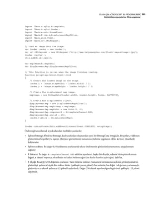 365FLASH IÇIN ACTIONSCRIPT 3.0 PROGRAMLAMA
Görüntüleme nesnelerine filtre uygulama
import flash.display.BitmapData;
import flash.display.Loader;
import flash.events.MouseEvent;
import flash.filters.DisplacementMapFilter;
import flash.geom.Point;
import flash.net.URLRequest;
// Load an image onto the Stage.
var loader:Loader = new Loader();
var url:URLRequest = new URLRequest("http://www.helpexamples.com/flash/images/image3.jpg");
loader.load(url);
this.addChild(loader);
var mapImage:BitmapData;
var displacementMap:DisplacementMapFilter;
// This function is called when the image finishes loading.
function setupStage(event:Event):void
{
// Center the loaded image on the Stage.
loader.x = (stage.stageWidth - loader.width) / 2;
loader.y = (stage.stageHeight - loader.height) / 2;
// Create the displacement map image.
mapImage = new BitmapData(loader.width, loader.height, false, 0xFF0000);
// Create the displacement filter.
displacementMap = new DisplacementMapFilter();
displacementMap.mapBitmap = mapImage;
displacementMap.mapPoint = new Point(0, 0);
displacementMap.componentX = BitmapDataChannel.RED;
displacementMap.scaleX = 250;
loader.filters = [displacementMap];
}
loader.contentLoaderInfo.addEventListener(Event.COMPLETE, setupStage);
Ötelemeyi tanımlamak için kullanılan özellikler şunlardır:
• Eşleme bitmapi: Öteleme bitmapi, kod tarafından oluşturulan yeni bir BitmapData örneğidir. Boyutları, yüklenen
görüntünün boyutlarıyla eşleşir. (Böylece görüntünün tamamına öteleme uygulanır.) Düz kırmızı piksellerle
doldurulur.
• Eşleme noktası: Bu değer 0, 0 noktasına ayarlanarak tekrar ötelemenin görüntünün tamamına uygulanması
sağlanır.
• X bileşeni: Bu değer BitmapDataChannel.RED sabitine ayarlanır, başka bir deyişle, eşleme bitmapinin kırmızı
değeri, x ekseni boyunca piksellerin ne kadar öteleneceğini (ne kadar hareket edeceğini) belirler.
• X ölçeği: Bu değer 250 değerine ayarlanır. Tam öteleme miktarı (tamamen kırmızı olan eşleme görüntüsünden),
görüntüyü yalnızca küçük bir miktar öteler (yaklaşık yarım piksel), bu nedenle, bu değer 1 değerine ayarlansaydı,
görüntü yatay olarak yalnızca 0,5 piksel kaydırılırdı. Değer 250 olarak ayarlandığında görüntü yaklaşık 125 piksel
kaydırılır.
 