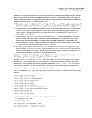 366FLASH IÇIN ACTIONSCRIPT 3.0 PROGRAMLAMA
Görüntüleme nesnelerine filtre uygulama
Bu ayarlar, filtre uygulanan görüntünün piksellerinin 250 piksel sola kaydırılmasını sağlar. Kaydırma yönü (sol veya
sağ) ve miktarı, eşleme görüntüsündeki piksellerin renk değerini esas alır. Kavramsal olarak, Flash Player veya AIR,
filtre uygulanmış görüntünün piksellerinde birer birer ilerler (en azından filtrenin uygulandığı bölgedeki piksellerde,
bu durumda tüm piksellerde) ve her piksel için şunu yapar:
1 Eşleme görüntüsünde karşılık gelen pikseli bulur. Örneğin, Flash Player veya AIR, filtre uygulanan görüntünün sol
üst köşesindeki piksel için öteleme miktarını hesaplarken, eşleme görüntüsünün sol üst köşesindeki piksele bakar.
2 Eşleme pikselinde, belirtilen renk kanalının değerini belirler. Bu durumda, x bileşeni renk kanalı, kırmızı kanalıdır,
bu nedenle Flash Player veya AIR, söz konusu pikselde eşleme görüntüsünün kırmızı kanalının değerinin ne
olduğuna bakar. Eşleme görüntüsü düz kırmızı olduğundan, pikselin kırmızı kanalı 0xFF veya 255 olur. Bu,
öteleme değeri olarak kullanılır.
3 Öteleme değerini, "orta" değer (1 ile 255 aralığının ortasında yer alan 127) ile karşılaştırır. Öteleme değeri orta
değerden düşükse, piksel pozitif yönde (x ötelemesi için sağa; y ötelemesi için aşağı) kaydırılır. Diğer yandan,
öteleme değeri orta değerden yüksekse (bu örnekte olduğu gibi), piksel negatif yönde (x ötelemesi için sola; y
ötelemesi için yukarı) kaydırılır. Daha net olmak gerekirse, Flash Player ve AIR, öteleme değerini 127'den çıkarır
ve sonuç (pozitif veya negatif), uygulanan göreceli öteleme miktarıdır.
4 Son olarak, göreceli öteleme değerinin tam ötelemenin yüzde kaçını temsil ettiğini belirleyerek gerçek öteleme
miktarını belirler. Bu durumda, tam kırmızı, %100 öteleme anlamına gelir. Daha sonra uygulanacak ötelemenin
piksel sayısını belirlemek için bu yüzde, x ölçeği veya y ölçeği değeriyle çarpılır. Bu örnekte, 250 çarpanının %100'ü,
öteleme miktarını belirler ve bu yaklaşık 125 piksel sola anlamına gelir.
y bileşeni ve y ölçeği için herhangi bir değer belirtilmediğinden, varsayılanlar (ötelemeye neden olmayan)
kullanılmıştır—görüntünün dikey yönde kaydırılmamasının nedeni budur.
Örnekte, varsayılan filtre modu ayarı olan WRAP kullanılmıştır, böylece pikseller sola kaydırıldıkça, sağdaki boşluk,
görüntünün sol kenarından kaydırılan piksellerle doldurulur. Farklı efektleri görmek için bu değerle denemeler
yapabilirsiniz. Örneğin, öteleme özelliklerinin ayarlandığı kod kısmına (loader.filters = [displacementMap]
satırından önce) aşağıdaki satırı eklerseniz, görüntünün Sahne Alanı boyunca lekelenmiş gibi görünmesi sağlanır:
displacementMap.mode = DisplacementMapFilterMode.CLAMP;
Daha karmaşık bir örnek için, aşağıdaki liste, görüntüde büyüteç efekti oluşturmak üzere bir öteleme eşlemesi filtresi
kullanır:
import flash.display.Bitmap;
import flash.display.BitmapData;
import flash.display.BitmapDataChannel;
import flash.display.GradientType;
import flash.display.Loader;
import flash.display.Shape;
import flash.events.MouseEvent;
import flash.filters.DisplacementMapFilter;
import flash.filters.DisplacementMapFilterMode;
import flash.geom.Matrix;
import flash.geom.Point;
import flash.net.URLRequest;
// Create the gradient circles that will together form the
// displacement map image
var radius:uint = 50;
var type:String = GradientType.LINEAR;
var redColors:Array = [0xFF0000, 0x000000];
var blueColors:Array = [0x0000FF, 0x000000];
 