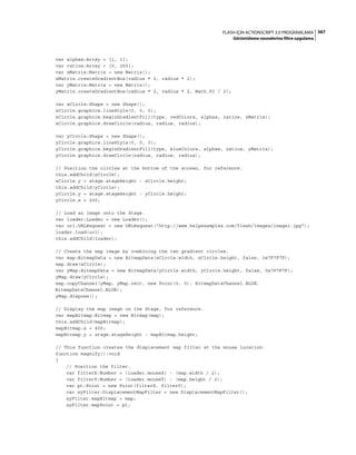 367FLASH IÇIN ACTIONSCRIPT 3.0 PROGRAMLAMA
Görüntüleme nesnelerine filtre uygulama
var alphas:Array = [1, 1];
var ratios:Array = [0, 255];
var xMatrix:Matrix = new Matrix();
xMatrix.createGradientBox(radius * 2, radius * 2);
var yMatrix:Matrix = new Matrix();
yMatrix.createGradientBox(radius * 2, radius * 2, Math.PI / 2);
var xCircle:Shape = new Shape();
xCircle.graphics.lineStyle(0, 0, 0);
xCircle.graphics.beginGradientFill(type, redColors, alphas, ratios, xMatrix);
xCircle.graphics.drawCircle(radius, radius, radius);
var yCircle:Shape = new Shape();
yCircle.graphics.lineStyle(0, 0, 0);
yCircle.graphics.beginGradientFill(type, blueColors, alphas, ratios, yMatrix);
yCircle.graphics.drawCircle(radius, radius, radius);
// Position the circles at the bottom of the screen, for reference.
this.addChild(xCircle);
xCircle.y = stage.stageHeight - xCircle.height;
this.addChild(yCircle);
yCircle.y = stage.stageHeight - yCircle.height;
yCircle.x = 200;
// Load an image onto the Stage.
var loader:Loader = new Loader();
var url:URLRequest = new URLRequest("http://www.helpexamples.com/flash/images/image1.jpg");
loader.load(url);
this.addChild(loader);
// Create the map image by combining the two gradient circles.
var map:BitmapData = new BitmapData(xCircle.width, xCircle.height, false, 0x7F7F7F);
map.draw(xCircle);
var yMap:BitmapData = new BitmapData(yCircle.width, yCircle.height, false, 0x7F7F7F);
yMap.draw(yCircle);
map.copyChannel(yMap, yMap.rect, new Point(0, 0), BitmapDataChannel.BLUE,
BitmapDataChannel.BLUE);
yMap.dispose();
// Display the map image on the Stage, for reference.
var mapBitmap:Bitmap = new Bitmap(map);
this.addChild(mapBitmap);
mapBitmap.x = 400;
mapBitmap.y = stage.stageHeight - mapBitmap.height;
// This function creates the displacement map filter at the mouse location.
function magnify():void
{
// Position the filter.
var filterX:Number = (loader.mouseX) - (map.width / 2);
var filterY:Number = (loader.mouseY) - (map.height / 2);
var pt:Point = new Point(filterX, filterY);
var xyFilter:DisplacementMapFilter = new DisplacementMapFilter();
xyFilter.mapBitmap = map;
xyFilter.mapPoint = pt;
 