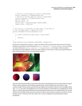368FLASH IÇIN ACTIONSCRIPT 3.0 PROGRAMLAMA
Görüntüleme nesnelerine filtre uygulama
// The red in the map image will control x displacement.
xyFilter.componentX = BitmapDataChannel.RED;
// The blue in the map image will control y displacement.
xyFilter.componentY = BitmapDataChannel.BLUE;
xyFilter.scaleX = 35;
xyFilter.scaleY = 35;
xyFilter.mode = DisplacementMapFilterMode.IGNORE;
loader.filters = [xyFilter];
}
// This function is called when the mouse moves. If the mouse is
// over the loaded image, it applies the filter.
function moveMagnifier(event:MouseEvent):void
{
if (loader.hitTestPoint(loader.mouseX, loader.mouseY))
{
magnify();
}
}
loader.addEventListener(MouseEvent.MOUSE_MOVE, moveMagnifier);
Kod ilk önce iki degrade daire oluşturur ve daha sonra öteleme eşlemesi görüntüsünü oluşturmak için bu iki daire
birleştirilir. Kırmızı daire, x ekseni ötelemesini (xyFilter.componentX = BitmapDataChannel.RED) ve mavi daire
de y ekseni ötelemesini (xyFilter.componentY = BitmapDataChannel.BLUE) oluşturur. Öteleme eşlemesi
görüntüsünün nasıl göründüğünü anlamanıza yardımcı olmak için, kod, ekranın en altına, eşleme görüntüsü görevi
gören birleştirilmiş dairenin yanı sıra orijinal daireleri de ekler.
Daha sonra kod bir görüntü yükler ve fare hareket ettikçe, farenin altındaki görüntü kısmına öteleme filtresini uygular.
Öteleme eşlemesi görüntüsü olarak kullanılan degrade daireler, ötelenen bölgenin fare işaretçisinden uzağa
yayılmasını sağlar. Öteleme eşlemesi görüntüsünün gri bölgelerinin herhangi bir ötelemeye neden olmadığına dikkat
edin. 0x7F7F7F, gri renktir. Bu gri gölgesinin mavi ve kırmızı kanalları, bu renk kanallarının orta gölgesiyle tam olarak
eşleşir, bu nedenle eşleme görüntüsünün gri alanında herhangi bir öteleme olmaz. Aynı şekilde, dairenin de ortasında
öteleme olmaz. Buradaki renk gri olmasa da, bu rengin mavi kanalı ve kırmızı kanalı, orta grinin mavi kanalı ve kırmızı
kanalıyla aynıdır ve ötelemeye neden olan renkler mavi ve kırmızı olduğundan, burada herhangi bir öteleme
gerçekleşmez.
 