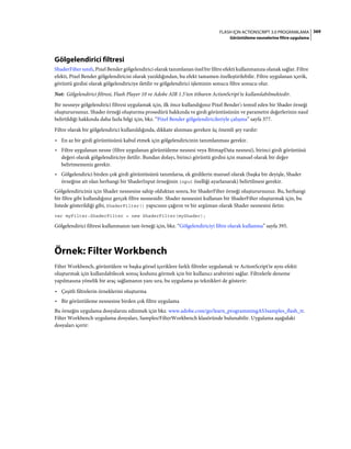 369FLASH IÇIN ACTIONSCRIPT 3.0 PROGRAMLAMA
Görüntüleme nesnelerine filtre uygulama
Gölgelendirici filtresi
ShaderFilter sınıfı, Pixel Bender gölgelendirici olarak tanımlanan özel bir filtre efekti kullanmanıza olanak sağlar. Filtre
efekti, Pixel Bender gölgelendiricisi olarak yazıldığından, bu efekt tamamen özelleştirilebilir. Filtre uygulanan içerik,
görüntü girdisi olarak gölgelendiriciye iletilir ve gölgelendirici işleminin sonucu filtre sonucu olur.
Not: Gölgelendirici filtresi, Flash Player 10 ve Adobe AIR 1.5'ten itibaren ActionScript'te kullanılabilmektedir.
Bir nesneye gölgelendirici filtresi uygulamak için, ilk önce kullandığınız Pixel Bender'ı temsil eden bir Shader örneği
oluşturursunuz. Shader örneği oluşturma prosedürü hakkında ve girdi görüntüsünün ve parametre değerlerinin nasıl
belirtildiği hakkında daha fazla bilgi için, bkz. “Pixel Bender gölgelendiricileriyle çalışma” sayfa 377.
Filtre olarak bir gölgelendirici kullanıldığında, dikkate alınması gereken üç önemli şey vardır:
• En az bir girdi görüntüsünü kabul etmek için gölgelendiricinin tanımlanması gerekir.
• Filtre uygulanan nesne (filtre uygulanan görüntüleme nesnesi veya BitmapData nesnesi), birinci girdi görüntüsü
değeri olarak gölgelendiriciye iletilir. Bundan dolayı, birinci görüntü girdisi için manuel olarak bir değer
belirtmemeniz gerekir.
• Gölgelendirici birden çok girdi görüntüsünü tanımlarsa, ek girdilerin manuel olarak (başka bir deyişle, Shader
örneğine ait olan herhangi bir ShaderInput örneğinin input özelliği ayarlanarak) belirtilmesi gerekir.
Gölgelendiriciniz için Shader nesnesine sahip olduktan sonra, bir ShaderFilter örneği oluşturursunuz. Bu, herhangi
bir filtre gibi kullandığınız gerçek filtre nesnesidir. Shader nesnesini kullanan bir ShaderFilter oluşturmak için, bu
listede gösterildiği gibi, ShaderFilter() yapıcısını çağırın ve bir argüman olarak Shader nesnesini iletin:
var myFilter:ShaderFilter = new ShaderFilter(myShader);
Gölgelendirici filtresi kullanmanın tam örneği için, bkz. “Gölgelendiriciyi filtre olarak kullanma” sayfa 395.
Örnek: Filter Workbench
Filter Workbench, görüntülere ve başka görsel içeriklere farklı filtreler uygulamak ve ActionScript'te aynı efekti
oluşturmak için kullanılabilecek sonuç kodunu görmek için bir kullanıcı arabirimi sağlar. Filtrelerle deneme
yapılmasına yönelik bir araç sağlamanın yanı sıra, bu uygulama şu teknikleri de gösterir:
• Çeşitli filtrelerin örneklerini oluşturma
• Bir görüntüleme nesnesine birden çok filtre uygulama
Bu örneğin uygulama dosyalarını edinmek için bkz. www.adobe.com/go/learn_programmingAS3samples_flash_tr.
Filter Workbench uygulama dosyaları, Samples/FilterWorkbench klasöründe bulunabilir. Uygulama aşağıdaki
dosyaları içerir:
 