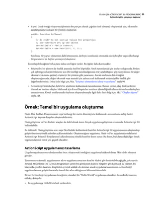 29FLASH IÇIN ACTIONSCRIPT 3.0 PROGRAMLAMA
ActionScript ile çalışmaya başlama
• Yapıcı (sınıf örneği oluşturma işleminin bir parçası olarak çağrılan özel yöntem) oluşturmak için, adı sınıfın
adıyla tamamen eşleşen bir yöntem oluşturun:
public function MyClass()
{
// do stuff to set initial values for properties
// and otherwise set up the object
textVariable = "Hello there!";
dateVariable = new Date(2001, 5, 11);
}
Sınıfınıza bir yapıcı yöntemini dahil etmezseniz, derleyici sınıfınızda otomatik olarak boş bir yapıcı (herhangi
bir parametre ve deyim içermeyen) oluşturur.
Tanımlayabileceğiniz birkaç tane daha sınıf öğesi vardır. Bu öğeler daha karmaşıktır.
• Erişimciler, bir yöntem ile özellik arasında özel bir köprüdür. Sınıfı tanımlamak için kodu yazdığınızda, birden
çok eylem gerçekleştirebilmeniz için (bir özelliği tanımladığınızda tek yapabildiğiniz şey olan yalnızca bir değer
okuma veya atama yerine) erişimciyi bir yöntem gibi yazarsınız. Ancak sınıfınızın bir örneğini
oluşturduğunuzda, değeri okumak veya atamak için yalnızca adı kullanarak erişimciyi bir özellik gibi
değerlendirirsiniz. Daha fazla bilgi için, bkz. “Erişimci yöntemlerini alma ve ayarlama” sayfa 99.
• ActionScript'teki olaylar, belirli bir sözdizimi kullanılarak tanımlanmaz. Bunun yerine, olay dinleyicilerini
izlemek ve bunlara olayları bildirmek için EventDispatcher sınıfının işlevselliğini kullanarak sınıfınızda olayları
tanımlarsınız. Kendi sınıflarınızda olayların oluşturulmasıyla ilgili daha fazla bilgi için, bkz. “Olayları işleme”
sayfa 243.
Örnek: Temel bir uygulama oluşturma
Flash, Flex Builder, Dreamweaver veya herhangi bir metin düzenleyicisi kullanarak .as uzantısına sahip harici
ActionScript kaynak dosyaları oluşturabilirsiniz.
Flash geliştirme ve Flex Builder araçları da dahil olmak üzere, birçok uygulama geliştirme ortamında ActionScript 3.0
kullanılabilir.
Bu bölümde, Flash geliştirme aracı veya Flex Builder kullanılarak basit bir ActionScript 3.0 uygulamasının oluşturulup
geliştirilmesine yönelik adımlar açıklanmaktadır. Oluşturacağınız uygulama, Flash ve Flex uygulamalarında harici
ActionScript 3.0 sınıfı dosyalarının kullanılmasına yönelik basit bir desen sunar. Bu desen, bu kılavuzdaki diğer örnek
uygulamalarının tümü için geçerli olacaktır.
ActionScript uygulamanızı tasarlama
Uygulamayı oluşturmaya başlamadan önce, oluşturmak istediğiniz uygulama hakkında biraz fikir sahibi olmanız
gerekir.
Tasarımınızın temsili, uygulamanın adı ve uygulama amacının kısa bir ifadesi gibi basit olabileceği gibi, çok sayıda
Birleşik Modelleme Dili (UML) diyagramları içeren bir gereksinim kümesi belgeleri gibi karmaşık da olabilir. Bu
kılavuzda, yazılım tasarımı disiplinini ayrıntılı şekilde ele alınmaz ancak uygulama tasarımının, ActionScript
uygulamalarının geliştirilmesinde önemli bir adım olduğunun bilinmesi önemlidir.
Birinci ActionScript uygulaması örneğimiz, standart bir “Hello World” uygulaması olacaktır, bu nedenle tasarımı
oldukça kolaydır:
• Bu uygulamaya HelloWorld adı verilecektir.
 
