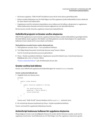 30FLASH IÇIN ACTIONSCRIPT 3.0 PROGRAMLAMA
ActionScript ile çalışmaya başlama
• Söz konusu uygulama, “Hello World!”sözcüklerini içeren tek bir metin alanını görüntüleyecektir.
• Kolayca yeniden kullanılması için, bir Flash belgesi veya Flex uygulaması içinden kullanılabilen Greeter adında tek
bir nesne tabanlı sınıfı kullanacaktır.
• Uygulamanın temel bir sürümünü oluşturduktan sonra, kullanıcının bir kullanıcı adı girmesini ve uygulamanın
bilinen kullanıcıların listesinde adı kontrol etmesini sağlamak için yeni işlevsellik eklersiniz.
Bu kısa tanımın yerinde olmasıyla, uygulamayı oluşturmaya başlayabilirsiniz.
HelloWorld projesini ve Greeter sınıfını oluşturma
Hello World uygulamasının tasarım deyimi, uygulama kodunun kolayca yeniden kullanılabilmesi gerektiğini belirtti.
Bu hedefi dikkate alarak uygulama, Flex Builder veya Flash geliştirme aracında oluşturduğunuz bir uygulamadan
kullanılan Greeter adında tek bir nesne tabanlı sınıfı kullanır.
Flash geliştirme aracında Greeter sınıfını oluşturmak için:
1 Flash geliştirme aracında, Dosya > Yeni seçeneklerini belirleyin.
2 Yeni Belge iletişim kutusunda ActionScript dosyasını seçip Tamam'ı tıklatın.
Yeni bir ActionScript düzenleme penceresi görüntülenir.
3 Dosya > Kaydet seçeneklerini belirleyin. Uygulamanızı içerecek bir klasörü seçin, ActionScript dosyasına
Greeter.as adını verin ve Tamam'ı tıklatın.
“Greeter sınıfına kod ekleme” sayfa 30 bölümünden devam edin.
Greeter sınıfına kod ekleme
Greeter sınıfı, HelloWorld uygulamanızda kullanabileceğiniz bir nesneyi (Greeter) tanımlar.
Greeter sınıfına kod eklemek için:
1 Aşağıdaki kodu yeni dosyaya yazın:
package
{
public class Greeter
{
public function sayHello():String
{
var greeting:String;
greeting = "Hello World!";
return greeting;
}
}
}
Greeter sınıfı, “Hello World!” dizesini döndüren tek bir sayHello() yöntemini içerir.
2 Bu ActionScript dosyasını kaydetmek için Dosya > Kaydet seçeneklerini belirleyin.
Greeter sınıfı şimdi bir uygulamada kullanılmaya hazırdır.
ActionScript kodunuzu kullanan bir uygulama oluşturma
Oluşturduğunuz Greeter sınıfı, kendiliğinden bulunan bir yazılım işlevleri kümesini tanımlar ancak tam bir
uygulamayı temsil etmez. Sınıfı kullanmak için, bir Flash belgesi veya Flex uygulaması oluşturmanız gerekir.
 