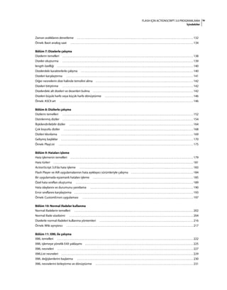 ivFLASH IÇIN ACTIONSCRIPT 3.0 PROGRAMLAMA
İçindekiler
Zaman aralıklarını denetleme . . . . . . . . . . . . . . . . . . . . . . . . . . . . . . . . . . . . . . . . . . . . . . . . . . . . . . . . . . . . . . . . . . . . . . . . . . . . . . . . . . . . . . . . 132
Örnek: Basit analog saat . . . . . . . . . . . . . . . . . . . . . . . . . . . . . . . . . . . . . . . . . . . . . . . . . . . . . . . . . . . . . . . . . . . . . . . . . . . . . . . . . . . . . . . . . . . . . 134
Bölüm 7: Dizelerle çalışma
Dizelerin temelleri . . . . . . . . . . . . . . . . . . . . . . . . . . . . . . . . . . . . . . . . . . . . . . . . . . . . . . . . . . . . . . . . . . . . . . . . . . . . . . . . . . . . . . . . . . . . . . . . . . . 138
Dizeler oluşturma . . . . . . . . . . . . . . . . . . . . . . . . . . . . . . . . . . . . . . . . . . . . . . . . . . . . . . . . . . . . . . . . . . . . . . . . . . . . . . . . . . . . . . . . . . . . . . . . . . . 139
length özelliği . . . . . . . . . . . . . . . . . . . . . . . . . . . . . . . . . . . . . . . . . . . . . . . . . . . . . . . . . . . . . . . . . . . . . . . . . . . . . . . . . . . . . . . . . . . . . . . . . . . . . . . 140
Dizelerdeki karakterlerle çalışma . . . . . . . . . . . . . . . . . . . . . . . . . . . . . . . . . . . . . . . . . . . . . . . . . . . . . . . . . . . . . . . . . . . . . . . . . . . . . . . . . . . . . 140
Dizeleri karşılaştırma . . . . . . . . . . . . . . . . . . . . . . . . . . . . . . . . . . . . . . . . . . . . . . . . . . . . . . . . . . . . . . . . . . . . . . . . . . . . . . . . . . . . . . . . . . . . . . . . 141
Diğer nesnelerin dize halinde temsilini alma . . . . . . . . . . . . . . . . . . . . . . . . . . . . . . . . . . . . . . . . . . . . . . . . . . . . . . . . . . . . . . . . . . . . . . . . . . 142
Dizeleri bitiştirme . . . . . . . . . . . . . . . . . . . . . . . . . . . . . . . . . . . . . . . . . . . . . . . . . . . . . . . . . . . . . . . . . . . . . . . . . . . . . . . . . . . . . . . . . . . . . . . . . . . 142
Dizelerdeki alt dizeleri ve desenleri bulma . . . . . . . . . . . . . . . . . . . . . . . . . . . . . . . . . . . . . . . . . . . . . . . . . . . . . . . . . . . . . . . . . . . . . . . . . . . . 142
Dizeleri büyük harfe veya küçük harfe dönüştürme . . . . . . . . . . . . . . . . . . . . . . . . . . . . . . . . . . . . . . . . . . . . . . . . . . . . . . . . . . . . . . . . . . . 146
Örnek: ASCII art . . . . . . . . . . . . . . . . . . . . . . . . . . . . . . . . . . . . . . . . . . . . . . . . . . . . . . . . . . . . . . . . . . . . . . . . . . . . . . . . . . . . . . . . . . . . . . . . . . . . . 146
Bölüm 8: Dizilerle çalışma
Dizilerin temelleri . . . . . . . . . . . . . . . . . . . . . . . . . . . . . . . . . . . . . . . . . . . . . . . . . . . . . . . . . . . . . . . . . . . . . . . . . . . . . . . . . . . . . . . . . . . . . . . . . . . 152
Dizinlenmiş diziler . . . . . . . . . . . . . . . . . . . . . . . . . . . . . . . . . . . . . . . . . . . . . . . . . . . . . . . . . . . . . . . . . . . . . . . . . . . . . . . . . . . . . . . . . . . . . . . . . . . 154
İlişkilendirilebilir diziler . . . . . . . . . . . . . . . . . . . . . . . . . . . . . . . . . . . . . . . . . . . . . . . . . . . . . . . . . . . . . . . . . . . . . . . . . . . . . . . . . . . . . . . . . . . . . . 164
Çok boyutlu diziler . . . . . . . . . . . . . . . . . . . . . . . . . . . . . . . . . . . . . . . . . . . . . . . . . . . . . . . . . . . . . . . . . . . . . . . . . . . . . . . . . . . . . . . . . . . . . . . . . . 168
Dizileri klonlama . . . . . . . . . . . . . . . . . . . . . . . . . . . . . . . . . . . . . . . . . . . . . . . . . . . . . . . . . . . . . . . . . . . . . . . . . . . . . . . . . . . . . . . . . . . . . . . . . . . . 169
Gelişmiş başlıklar . . . . . . . . . . . . . . . . . . . . . . . . . . . . . . . . . . . . . . . . . . . . . . . . . . . . . . . . . . . . . . . . . . . . . . . . . . . . . . . . . . . . . . . . . . . . . . . . . . . . 170
Örnek: PlayList . . . . . . . . . . . . . . . . . . . . . . . . . . . . . . . . . . . . . . . . . . . . . . . . . . . . . . . . . . . . . . . . . . . . . . . . . . . . . . . . . . . . . . . . . . . . . . . . . . . . . . 175
Bölüm 9: Hataları işleme
Hata işlemenin temelleri . . . . . . . . . . . . . . . . . . . . . . . . . . . . . . . . . . . . . . . . . . . . . . . . . . . . . . . . . . . . . . . . . . . . . . . . . . . . . . . . . . . . . . . . . . . . . 179
Hata türleri . . . . . . . . . . . . . . . . . . . . . . . . . . . . . . . . . . . . . . . . . . . . . . . . . . . . . . . . . . . . . . . . . . . . . . . . . . . . . . . . . . . . . . . . . . . . . . . . . . . . . . . . . . 181
ActionScript 3.0'da hata işleme . . . . . . . . . . . . . . . . . . . . . . . . . . . . . . . . . . . . . . . . . . . . . . . . . . . . . . . . . . . . . . . . . . . . . . . . . . . . . . . . . . . . . . 183
Flash Player ve AIR uygulamalarının hata ayıklayıcı sürümleriyle çalışma . . . . . . . . . . . . . . . . . . . . . . . . . . . . . . . . . . . . . . . . . . . . . . . 184
Bir uygulamada eşzamanlı hataları işleme . . . . . . . . . . . . . . . . . . . . . . . . . . . . . . . . . . . . . . . . . . . . . . . . . . . . . . . . . . . . . . . . . . . . . . . . . . . . 185
Özel hata sınıfları oluşturma . . . . . . . . . . . . . . . . . . . . . . . . . . . . . . . . . . . . . . . . . . . . . . . . . . . . . . . . . . . . . . . . . . . . . . . . . . . . . . . . . . . . . . . . . 189
Hata olaylarını ve durumunu yanıtlama . . . . . . . . . . . . . . . . . . . . . . . . . . . . . . . . . . . . . . . . . . . . . . . . . . . . . . . . . . . . . . . . . . . . . . . . . . . . . . 190
Error sınıflarını karşılaştırma . . . . . . . . . . . . . . . . . . . . . . . . . . . . . . . . . . . . . . . . . . . . . . . . . . . . . . . . . . . . . . . . . . . . . . . . . . . . . . . . . . . . . . . . . . 193
Örnek: CustomErrors uygulaması . . . . . . . . . . . . . . . . . . . . . . . . . . . . . . . . . . . . . . . . . . . . . . . . . . . . . . . . . . . . . . . . . . . . . . . . . . . . . . . . . . . . 197
Bölüm 10: Normal ifadeler kullanma
Normal ifadelerin temelleri . . . . . . . . . . . . . . . . . . . . . . . . . . . . . . . . . . . . . . . . . . . . . . . . . . . . . . . . . . . . . . . . . . . . . . . . . . . . . . . . . . . . . . . . . . 202
Normal ifade sözdizimi . . . . . . . . . . . . . . . . . . . . . . . . . . . . . . . . . . . . . . . . . . . . . . . . . . . . . . . . . . . . . . . . . . . . . . . . . . . . . . . . . . . . . . . . . . . . . . 204
Dizelerle normal ifadeleri kullanma yöntemleri . . . . . . . . . . . . . . . . . . . . . . . . . . . . . . . . . . . . . . . . . . . . . . . . . . . . . . . . . . . . . . . . . . . . . . . 216
Örnek: Wiki ayrıştırıcı . . . . . . . . . . . . . . . . . . . . . . . . . . . . . . . . . . . . . . . . . . . . . . . . . . . . . . . . . . . . . . . . . . . . . . . . . . . . . . . . . . . . . . . . . . . . . . . . 217
Bölüm 11: XML ile çalışma
XML temelleri . . . . . . . . . . . . . . . . . . . . . . . . . . . . . . . . . . . . . . . . . . . . . . . . . . . . . . . . . . . . . . . . . . . . . . . . . . . . . . . . . . . . . . . . . . . . . . . . . . . . . . . 222
XML işlemeye yönelik E4X yaklaşımı . . . . . . . . . . . . . . . . . . . . . . . . . . . . . . . . . . . . . . . . . . . . . . . . . . . . . . . . . . . . . . . . . . . . . . . . . . . . . . . . . . 225
XML nesneleri . . . . . . . . . . . . . . . . . . . . . . . . . . . . . . . . . . . . . . . . . . . . . . . . . . . . . . . . . . . . . . . . . . . . . . . . . . . . . . . . . . . . . . . . . . . . . . . . . . . . . . . 227
XMLList nesneleri . . . . . . . . . . . . . . . . . . . . . . . . . . . . . . . . . . . . . . . . . . . . . . . . . . . . . . . . . . . . . . . . . . . . . . . . . . . . . . . . . . . . . . . . . . . . . . . . . . . . 229
XML değişkenlerini başlatma . . . . . . . . . . . . . . . . . . . . . . . . . . . . . . . . . . . . . . . . . . . . . . . . . . . . . . . . . . . . . . . . . . . . . . . . . . . . . . . . . . . . . . . . 230
XML nesnelerini birleştirme ve dönüştürme . . . . . . . . . . . . . . . . . . . . . . . . . . . . . . . . . . . . . . . . . . . . . . . . . . . . . . . . . . . . . . . . . . . . . . . . . . 231
 