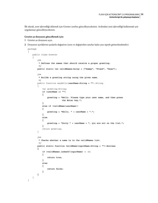 32FLASH IÇIN ACTIONSCRIPT 3.0 PROGRAMLAMA
ActionScript ile çalışmaya başlama
İlk olarak, yeni işlevselliği eklemek için Greeter sınıfını güncelleyeceksiniz. Ardından yeni işlevselliği kullanmak için
uygulamayı güncelleyeceksiniz.
Greeter.as dosyasını güncellemek için:
1 Greeter.as dosyasını açın.
2 Dosyanın içeriklerini şunlarla değiştirin (yeni ve değiştirilen satırlar kalın yazı tipiyle gösterilmektedir):
package
{
public class Greeter
{
/**
* Defines the names that should receive a proper greeting.
*/
public static var validNames:Array = ["Sammy", "Frank", "Dean"];
/**
* Builds a greeting string using the given name.
*/
public function sayHello(userName:String = ""):String
{
var greeting:String;
if (userName == "")
{
greeting = "Hello. Please type your user name, and then press
the Enter key.";
}
else if (validName(userName))
{
greeting = "Hello, " + userName + ".";
}
else
{
greeting = "Sorry " + userName + ", you are not on the list.";
}
return greeting;
}
/**
* Checks whether a name is in the validNames list.
*/
public static function validName(inputName:String = ""):Boolean
{
if (validNames.indexOf(inputName) > -1)
{
return true;
}
else
{
return false;
}
}
}
}
 