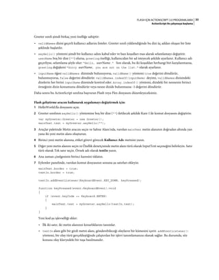 33FLASH IÇIN ACTIONSCRIPT 3.0 PROGRAMLAMA
ActionScript ile çalışmaya başlama
Greeter sınıfı şimdi birkaç yeni özelliğe sahiptir:
• validNames dizisi geçerli kullanıcı adlarını listeler. Greeter sınıfı yüklendiğinde bu dizi üç addan oluşan bir liste
şeklinde başlatılır.
• sayHello() yöntemi şimdi bir kullanıcı adını kabul eder ve bazı koşulları esas alarak selamlamayı değiştirir.
userName boş bir dize ("") olursa, greeting özelliği, kullanıcıdan bir ad isteyecek şekilde ayarlanır. Kullanıcı adı
geçerliyse, selamlama şöyle olur: "Hello, userName." Son olarak, bu iki koşuldan herhangi biri karşılanmazsa,
greeting değişkeni "Sorry userName, you are not on the list." olarak ayarlanır.
• inputName öğesi validNames dizisinde bulunuyorsa, validName() yöntemi true değerini döndürür,
bulunmuyorsa, false değerini döndürür. validNames.indexOf(inputName) deyimi, validNames dizisindeki
dizelerin her birini inputName dizesinde kontrol eder. Array.indexOf() yöntemi, dizideki bir nesnenin birinci
örneğinin dizin konumunu döndürür veya nesne dizide bulunmazsa -1 değerini döndürür.
Daha sonra bu ActionScript sınıfına başvuran Flash veya Flex dosyasını düzenleyeceksiniz.
Flash geliştirme aracını kullanarak uygulamayı değiştirmek için:
1 HelloWorld.fla dosyasını açın.
2 Greeter sınıfının sayHello() yöntemine boş bir dize ("") iletilecek şekilde Kare 1'de komut dosyasını değiştirin:
var myGreeter:Greeter = new Greeter();
mainText.text = myGreeter.sayHello("");
3 Araçlar paletinde Metin aracını seçin ve Sahne Alanı'nda, varolan mainText metin alanının doğrudan altında yan
yana iki yeni metin alanı oluşturun.
4 Birinci yeni metin alanına, etiket görevi görecek Kullanıcı Adı: metnini yazın.
5 Diğer yeni metin alanını seçin ve Özellik denetçisinde metin alanı türü olarak InputText seçeneğini belirleyin. Satır
türü olarak Tek satır seçin. Örnek adı olarak textIn yazın.
6 Ana zaman çizelgesinin birinci karesini tıklatın.
7 Eylemler panelinde, varolan komut dosyasının sonuna şu satırları ekleyin:
mainText.border = true;
textIn.border = true;
textIn.addEventListener(KeyboardEvent.KEY_DOWN, keyPressed);
function keyPressed(event:KeyboardEvent):void
{
if (event.keyCode == Keyboard.ENTER)
{
mainText.text = myGreeter.sayHello(textIn.text);
}
}
Yeni kod şu işlevselliği ekler:
• İlk iki satır, iki metin alanının kenarlıklarını tanımlar.
• textIn alanı gibi bir girdi metni alanı, gönderebileceği olayların bir kümesini içerir. addEventListener()
yöntemi, bir olay türü gerçekleştiğinde çalıştırılan bir işlevi tanımlamanıza olanak sağlar. Bu durumda, söz
konusu olay klavyedeki bir tuşa basılmasıdır.
 