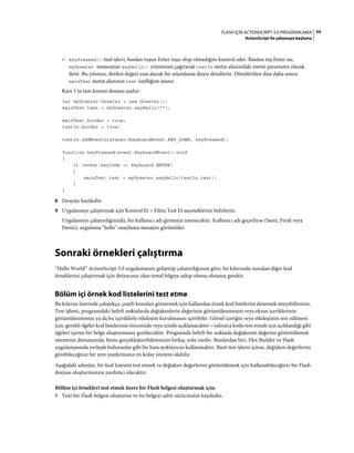 34FLASH IÇIN ACTIONSCRIPT 3.0 PROGRAMLAMA
ActionScript ile çalışmaya başlama
• keyPressed() özel işlevi, basılan tuşun Enter tuşu olup olmadığını kontrol eder. Basılan tuş Enter ise,
myGreeter nesnesinin sayHello() yöntemini çağırarak textIn metin alanındaki metni parametre olarak
iletir. Bu yöntem, iletilen değeri esas alarak bir selamlama dizesi döndürür. Döndürülen dize daha sonra
mainText metin alanının text özelliğine atanır.
Kare 1'in tam komut dosyası şudur:
var myGreeter:Greeter = new Greeter();
mainText.text = myGreeter.sayHello("");
mainText.border = true;
textIn.border = true;
textIn.addEventListener(KeyboardEvent.KEY_DOWN, keyPressed);
function keyPressed(event:KeyboardEvent):void
{
if (event.keyCode == Keyboard.ENTER)
{
mainText.text = myGreeter.sayHello(textIn.text);
}
}
8 Dosyayı kaydedin.
9 Uygulamayı çalıştırmak için Kontrol Et > Filmi Test Et seçeneklerini belirleyin.
Uygulamayı çalıştırdığınızda, bir kullanıcı adı girmeniz istenecektir. Kullanıcı adı geçerliyse (Sami, Ferdi veya
Deniz), uygulama "hello" onaylama mesajını görüntüler.
Sonraki örnekleri çalıştırma
“Hello World” ActionScript 3.0 uygulamasını geliştirip çalıştırdığınıza göre, bu kılavuzda sunulan diğer kod
örneklerini çalıştırmak için ihtiyacınız olan temel bilgiye sahip olmuş olmanız gerekir.
Bölüm içi örnek kod listelerini test etme
Bu kılavuz üzerinde çalıştıkça, çeşitli konuları göstermek için kullanılan örnek kod listelerini denemek isteyebilirsiniz.
Test işlemi, programdaki belirli noktalarda değişkenlerin değerinin görüntülenmesini veya ekran içeriklerinin
görüntülenmesini ya da bu içeriklerle etkileşim kurulmasını içerebilir. Görsel içeriğin veya etkileşimin test edilmesi
için, gerekli öğeler kod listelerinin öncesinde veya içinde açıklanacaktır—yalnızca kodu test etmek için açıklandığı gibi
öğeleri içeren bir belge oluşturmanız gerekecektir. Programda belirli bir noktada değişkenin değerini görüntülemek
istemeniz durumunda, bunu gerçekleştirebilmenizin birkaç yolu vardır. Bunlardan biri, Flex Builder ve Flash
uygulamasında yerleşik bulunanlar gibi bir hata ayıklayıcısı kullanmaktır. Basit test işlemi içinse, değişken değerlerini
görebileceğiniz bir yere yazdırmanız en kolay yöntem olabilir.
Aşağıdaki adımlar, bir kod listesini test etmek ve değişken değerlerini görüntülemek için kullanabileceğiniz bir Flash
dosyası oluşturmanıza yardımcı olacaktır:
Bölüm içi örnekleri test etmek üzere bir Flash belgesi oluşturmak için:
1 Yeni bir Flash belgesi oluşturun ve bu belgeyi sabit sürücünüze kaydedin.
 