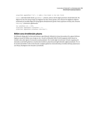 36FLASH IÇIN ACTIONSCRIPT 3.0 PROGRAMLAMA
ActionScript ile çalışmaya başlama
outputText.appendText("n"); // adds a line break to the text field
trace() işlevinden farklı olarak appendText() yöntemi, yalnızca tek bir değeri parametre olarak kabul eder. Bu
değerin bir dize (bir String örneği veya değişmez bir dize) olması gerekir. Dize olmayan bir değişkenin değerini
yazdırmak için öncelikle değeri bir String öğesine dönüştürmeniz gerekir. Bunu yapmanın en kolay yolu, nesnenin
toString() yönteminin çağrılmasıdır:
var albumYear:int = 1999;
outputText.appendText("albumYear = ");
outputText.appendText(albumYear.toString());
Bölüm sonu örnekleriyle çalışma
Bu bölümde olduğu gibi, bu kılavuzda bulunan çoğu bölümde, bölümde ele alınan kavramların bir çoğunu birbirine
bağlayan önemli bir bölüm sonu örneği yer alır. Ancak bu bölümdeki Hello World örneğinden farklı olarak, bu
örnekler adım adım öğretici formatında sunulmamaktadır. Her örnekte ilgili ActionScript 3.0 kodu vurgulanıp ele
alınmakta ancak belirli geliştirme ortamlarında örneklerin çalıştırılmasıyla ilgili talimatlar sağlanmamaktadır. Ne var
ki, bu kılavuzla birlikte verilen örnek dosyalar, seçtiğiniz geliştirme ortamında kolayca örnekleri derleyip çalıştırmanız
için ihtiyaç duyduğunuz tüm dosyaları içermektedir.
 